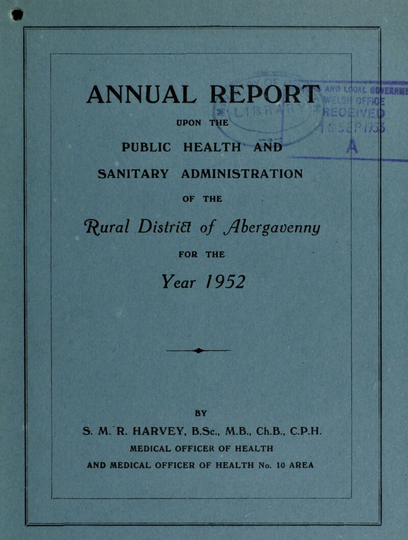 ANNUAL REPORT UPON THE PUBLIC HEALTH AND SANITARY ADMINISTRATION OF THE T^ural Distrin of Jlbergavenny FOR THE Year 1952 k BY S. M. R. HARVEY. B.Sc.. M.B.. Ch.B., C.P.H. MEDICAL OFFICER OF HEALTH AND MEDICAL OFFICER OF HEALTH No. 10 AREA J