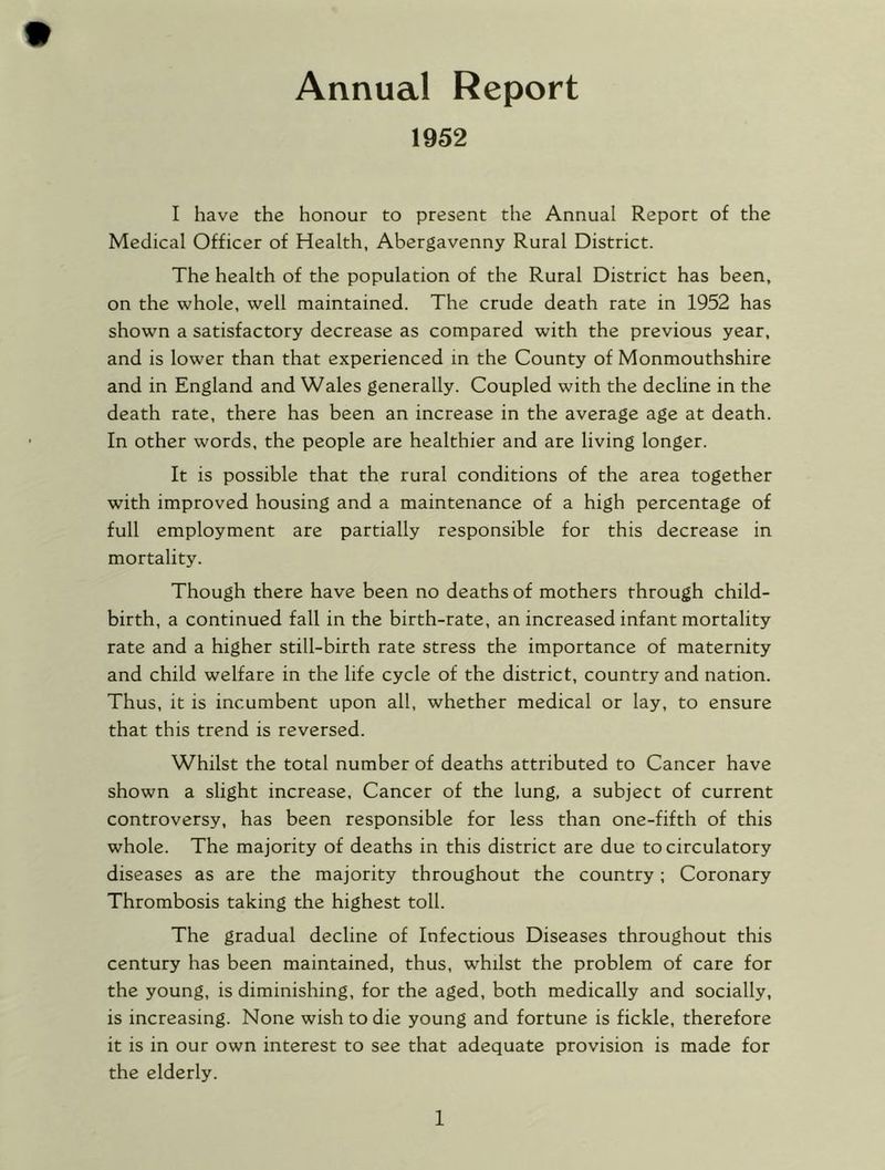 1952 I have the honour to present the Annual Report of the Medical Officer of Health, Abergavenny Rural District. The health of the population of the Rural District has been, on the whole, well maintained. The crude death rate in 1952 has shown a satisfactory decrease as compared with the previous year, and is lower than that experienced in the County of Monmouthshire and in England and Wales generally. Coupled with the decline in the death rate, there has been an increase in the average age at death. In other words, the people are healthier and are living longer. It is possible that the rural conditions of the area together with improved housing and a maintenance of a high percentage of full employment are partially responsible for this decrease in mortality. Though there have been no deaths of mothers through child- birth, a continued fall in the birth-rate, an increased infant mortality rate and a higher still-birth rate stress the importance of maternity and child welfare in the life cycle of the district, country and nation. Thus, it is incumbent upon all, whether medical or lay, to ensure that this trend is reversed. Whilst the total number of deaths attributed to Cancer have shown a slight increase. Cancer of the lung, a subject of current controversy, has been responsible for less than one-fifth of this whole. The majority of deaths in this district are due to circulatory diseases as are the majority throughout the country; Coronary Thrombosis taking the highest toll. The gradual decline of Infectious Diseases throughout this century has been maintained, thus, whilst the problem of care for the young, is diminishing, for the aged, both medically and socially, is increasing. None wish to die young and fortune is fickle, therefore it is in our own interest to see that adequate provision is made for the elderly.