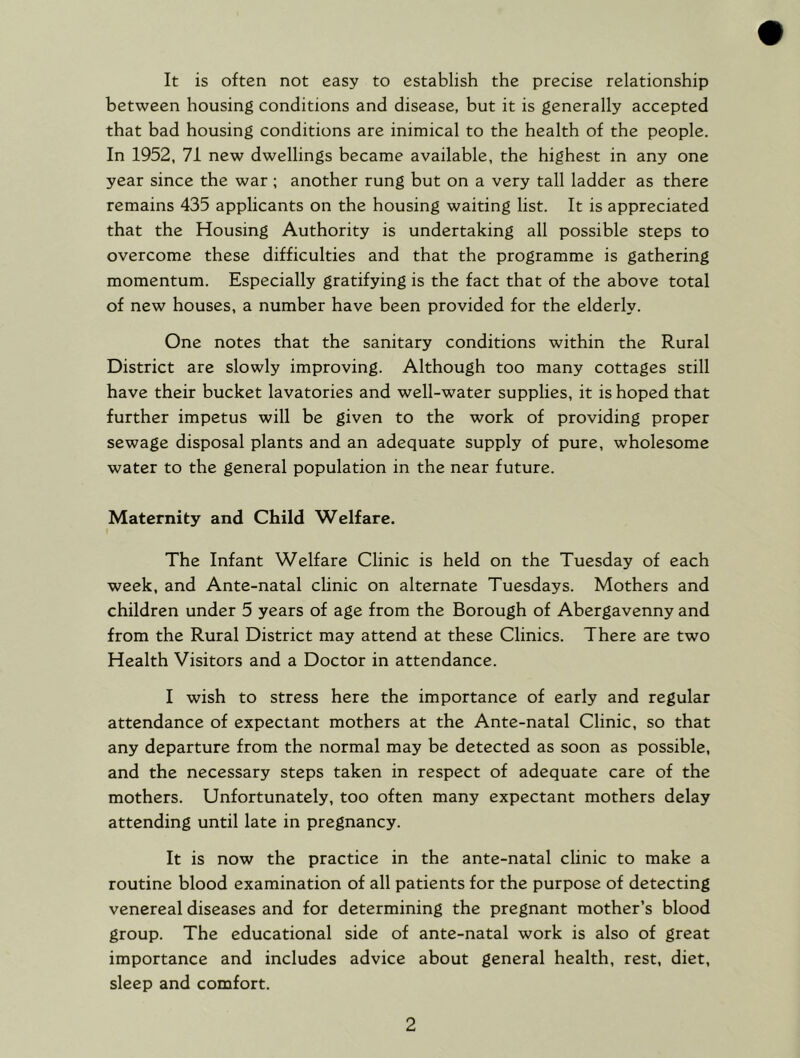 It is often not easy to establish the precise relationship between housing conditions and disease, but it is generally accepted that bad housing conditions are inimical to the health of the people. In 1952, 71 new dwellings became available, the highest in any one year since the war ; another rung but on a very tall ladder as there remains 435 applicants on the housing waiting list. It is appreciated that the Housing Authority is undertaking all possible steps to overcome these difficulties and that the programme is gathering momentum. Especially gratifying is the fact that of the above total of new houses, a number have been provided for the elderly. One notes that the sanitary conditions within the Rural District are slowly improving. Although too many cottages still have their bucket lavatories and well-water supplies, it is hoped that further impetus will be given to the work of providing proper sewage disposal plants and an adequate supply of pure, wholesome water to the general population in the near future. Maternity and Child Welfare, The Infant Welfare Clinic is held on the Tuesday of each week, and Ante-natal clinic on alternate Tuesdays. Mothers and children under 5 years of age from the Borough of Abergavenny and from the Rural District may attend at these Clinics. There are two Health Visitors and a Doctor in attendance. I wish to stress here the importance of early and regular attendance of expectant mothers at the Ante-natal Clinic, so that any departure from the normal may be detected as soon as possible, and the necessary steps taken in respect of adequate care of the mothers. Unfortunately, too often many expectant mothers delay attending until late in pregnancy. It is now the practice in the ante-natal clinic to make a routine blood examination of all patients for the purpose of detecting venereal diseases and for determining the pregnant mother’s blood group. The educational side of ante-natal work is also of great importance and includes advice about general health, rest, diet, sleep and comfort.