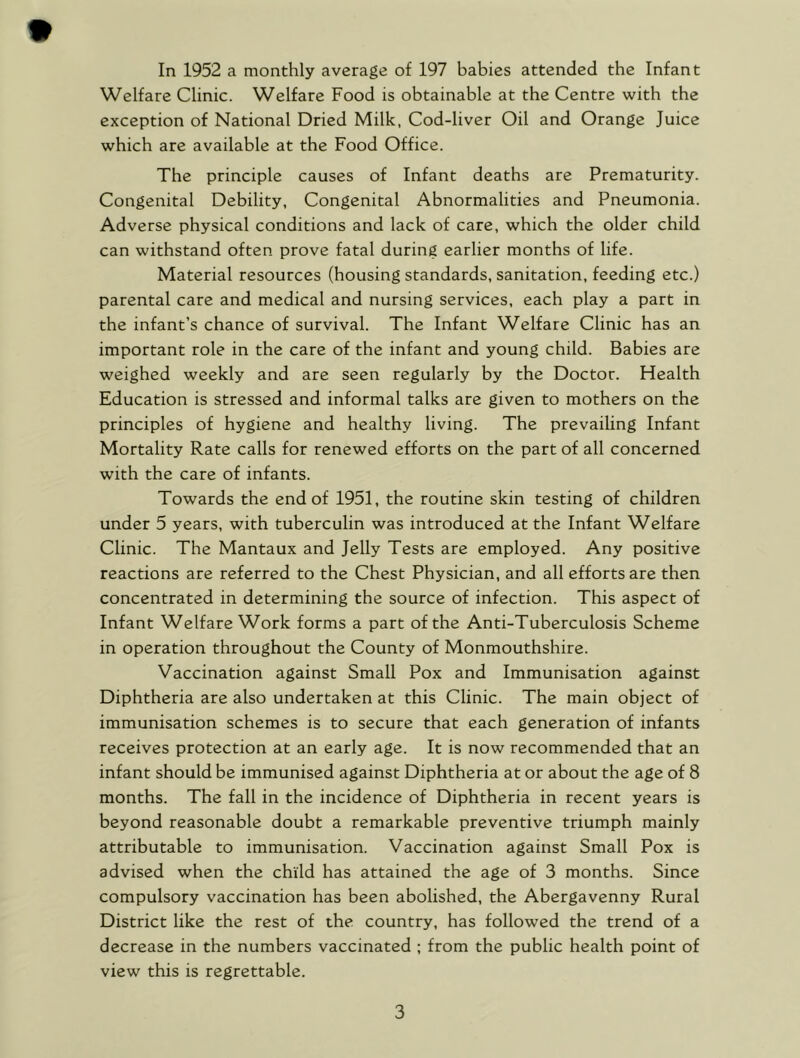 Welfare Clinic. Welfare Food is obtainable at the Centre with the exception of National Dried Milk, Cod-liver Oil and Orange Juice which are available at the Food Office. The principle causes of Infant deaths are Prematurity. Congenital Debility, Congenital Abnormalities and Pneumonia. Adverse physical conditions and lack of care, which the older child can withstand often prove fatal during earlier months of life. Material resources (housing standards, sanitation, feeding etc.) parental care and medical and nursing services, each play a part in the infant’s chance of survival. The Infant Welfare Clinic has an important role in the care of the infant and young child. Babies are weighed weekly and are seen regularly by the Doctor. Health Education is stressed and informal talks are given to mothers on the principles of hygiene and healthy living. The prevailing Infant Mortality Rate calls for renewed efforts on the part of all concerned with the care of infants. Towards the end of 1951, the routine skin testing of children under 5 years, with tuberculin was introduced at the Infant Welfare Clinic. The Mantaux and Jelly Tests are employed. Any positive reactions are referred to the Chest Physician, and all efforts are then concentrated in determining the source of infection. This aspect of Infant Welfare Work forms a part of the Anti-Tuberculosis Scheme in operation throughout the County of Monmouthshire. Vaccination against Small Pox and Immunisation against Diphtheria are also undertaken at this Clinic. The main object of immunisation schemes is to secure that each generation of infants receives protection at an early age. It is now recommended that an infant should be immunised against Diphtheria at or about the age of 8 months. The fall in the incidence of Diphtheria in recent years is beyond reasonable doubt a remarkable preventive triumph mainly attributable to immunisation. Vaccination against Small Pox is advised when the child has attained the age of 3 months. Since compulsory vaccination has been abolished, the Abergavenny Rural District like the rest of the country, has followed the trend of a decrease in the numbers vaccinated ; from the public health point of view this is regrettable. 3