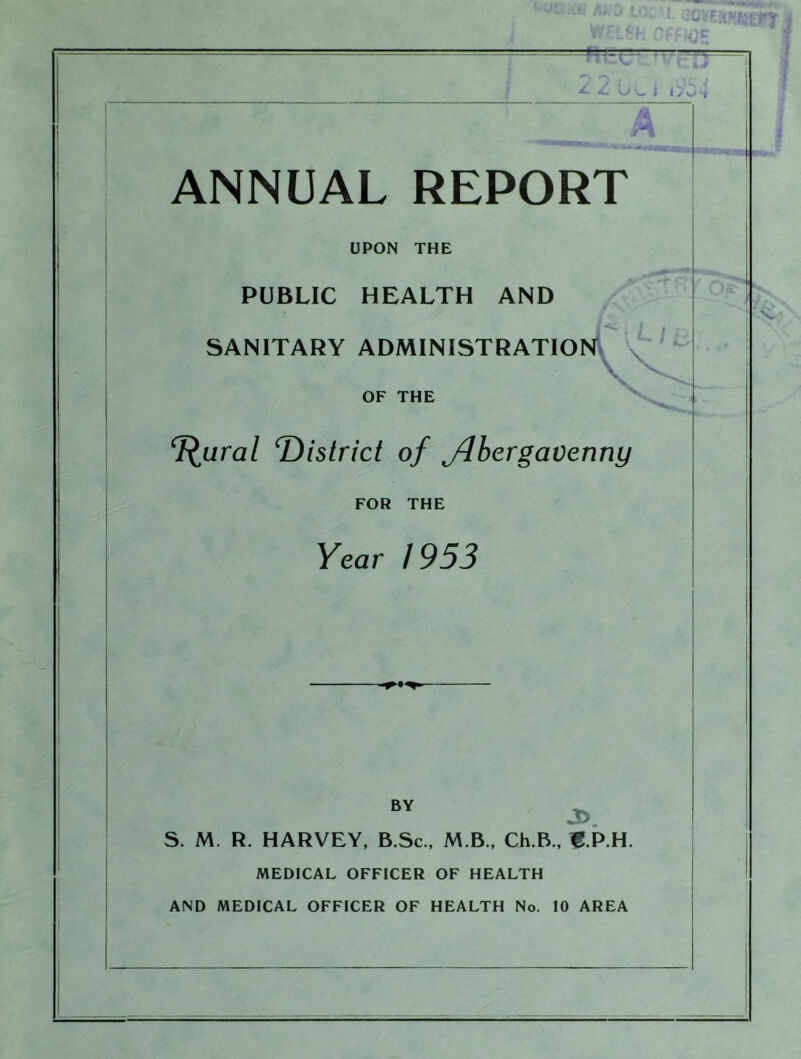 Y- Y. w L i i>04 ANNUAL REPORT UPON THE PUBLIC HEALTH AND f \ ' r SANITARY ADMINISTRATION V OF THE f^ural ^District of Abergavenny FOR THE Year 1953 BY J>. S. M. R. HARVEY, B.Sc., M B., Ch.B., B.P.H. MEDICAL OFFICER OF HEALTH AND MEDICAL OFFICER OF HEALTH No. 10 AREA