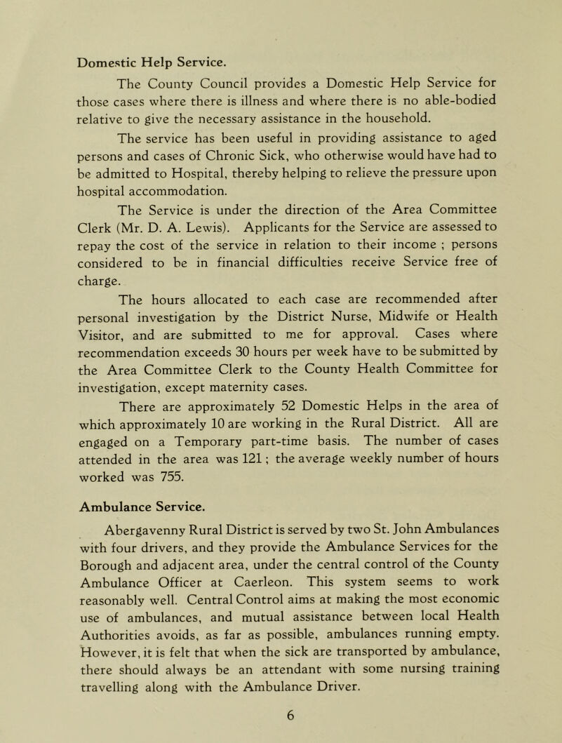 Domestic Help Service. The County Council provides a Domestic Help Service for those cases where there is illness and where there is no able-bodied relative to give the necessary assistance in the household. The service has been useful in providing assistance to aged persons and cases of Chronic Sick, who otherwise would have had to be admitted to Hospital, thereby helping to relieve the pressure upon hospital accommodation. The Service is under the direction of the Area Committee Clerk (Mr. D. A. Lewis). Applicants for the Service are assessed to repay the cost of the service in relation to their income ; persons considered to be in financial difficulties receive Service free of charge. The hours allocated to each case are recommended after personal investigation by the District Nurse, Midwife or Health Visitor, and are submitted to me for approval. Cases where recommendation exceeds 30 hours per week have to be submitted by the Area Committee Clerk to the County Health Committee for investigation, except maternity cases. There are approximately 52 Domestic Helps in the area of which approximately 10 are working in the Rural District. All are engaged on a Temporary part-time basis. The number of cases attended in the area was 121; the average weekly number of hours worked was 755. Ambulance Service. Abergavenny Rural District is served by two St. John Ambulances with four drivers, and they provide the Ambulance Services for the Borough and adjacent area, under the central control of the County Ambulance Officer at Caerleon. This system seems to work reasonably well. Central Control aims at making the most economic use of ambulances, and mutual assistance between local Health Authorities avoids, as far as possible, ambulances running empty. However, it is felt that when the sick are transported by ambulance, there should always be an attendant with some nursing training travelling along with the Ambulance Driver.
