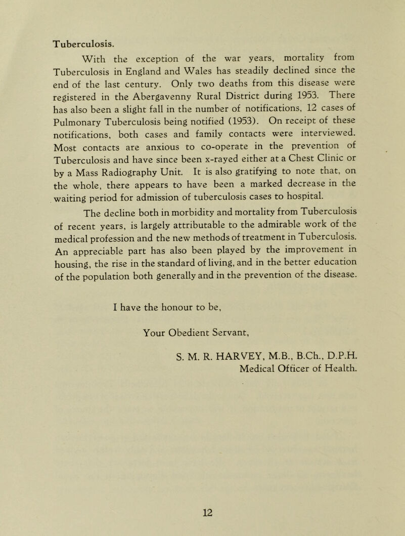 Tuberculosis. With the exception of the war years, mortality from Tuberculosis in England and Wales has steadily declined since the end of the last century. Only two deaths from this disease were registered in the Abergavenny Rural District during 1953. There has also been a slight fall in the number of notifications, 12 cases of Pulmonary Tuberculosis being notified (1953). On receipt of these notifications, both cases and family contacts were interviewed. Most contacts are anxious to co-operate in the prevention of Tuberculosis and have since been x-rayed either at a Chest Clinic or by a Mass Radiography Unit. It is also gratifying to note that, on the whole, there appears to have been a marked decrease in the waiting period for admission of tuberculosis cases to hospital. The decline both in morbidity and mortality from Tuberculosis of recent years, is largely attributable to the admirable work of the medical profession and the new methods of treatment in Tuberculosis. An appreciable part has also been played by the improvement in housing, the rise in the standard of living, and in the better education of the population both generally and in the prevention of the disease. I have the honour to be, Your Obedient Servant, S. M. R. HARVEY, M.B., B.Ch., D.P.H. Medical Officer of Health.