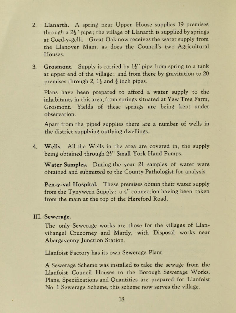 2. Llanarth. A spring near Upper House supplies 19 premises through a 2\ pipe; the village of Llanarth is supplied by springs at Coed-y-gelli. Great Oak now receives the water supply from the Llanover Main, as does the Council’s two Agricultural Houses. 3. Grosmont. Supply is carried by If” pipe from spring to a tank at upper end of the village; and from there by gravitation to 20 premises through 2, If and f inch pipes. Plans have been prepared to afford a water supply to the inhabitants in this area, from springs situated at Yew Tree Farm, Grosmont. Yields of these springs are being kept under observation. Apart from the piped supplies there are a number of wells in the district supplying outlying dwellings. 4. Wells. All the Wells in the area are covered in, the supply being obtained through 2f” Small York Hand Pumps. Water Samples. During the year 21 samples of water were obtained and submitted to the County Pathologist for analysis. Pen-y-val Hospital. These premises obtain their water supply from the Tynywern Supply; a 4” connection having been taken from the main at the top of the Hereford Road. III. Sewerage. The only Sewerage works are those for the villages of Llan- vihangel Crucorney and Mardy, with Disposal works near Abergavenny Junction Station. Llanfoist Factory has its own Sewerage Plant. A Sewerage Scheme was installed to take the sewage from the Llanfoist Council Houses to the Borough Sewerage Works. Plans, Specifications and Quantities are prepared for Llanfoist No. 1 Sewerage Scheme, this scheme now serves the village.