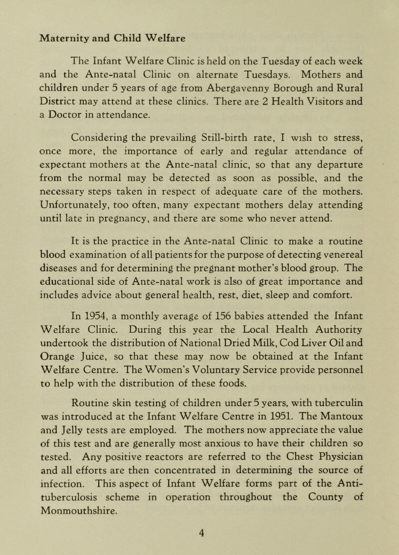 Maternity and Child Welfare The Infant Welfare Clinic is held on the Tuesday of each week and the Ante-natal Clinic on alternate Tuesdays. Mothers and children under 5 years of age from Abergavenny Borough and Rural District may attend at these clinics. There are 2 Health Visitors and a Doctor in attendance. Considering the prevailing Still-birth rate, I wish to stress, once more, the importance of early and regular attendance of expectant mothers at the Ante-natal clinic, so that any departure from the normal may be detected as soon as possible, and the necessary steps taken in respect of adequate care of the mothers. Unfortunately, too often, many expectant mothers delay attending until late in pregnancy, and there are some who never attend. It is the practice in the Ante-natal Clinic to make a routine blood examination of all patients for the purpose of detecting venereal diseases and for determining the pregnant mother’s blood group. The educational side of Ante-natal work is also of great importance and includes advice about general health, rest, diet, sleep and comfort. In 1954, a monthly average of 156 babies attended the Infant Welfare Clinic. During this year the Local Health Authority undertook the distribution of National Dried Milk, Cod Liver Oil and Orange Juice, so that these may now be obtained at the Infant Welfare Centre. The Women’s Voluntary Service provide personnel to help with the distribution of these foods. Routine skin testing of children under 5 years, with tuberculin was introduced at the Infant Welfare Centre in 1951. The Mantoux and Jelly tests are employed. The mothers now appreciate the value of this test and are generally most anxious to have their children so tested. Any positive reactors are referred to the Chest Physician and all efforts are then concentrated in determining the source of infection. This aspect of Infant Welfare forms part of the Anti- tuberculosis scheme in operation throughout the County of Monmouthshire.