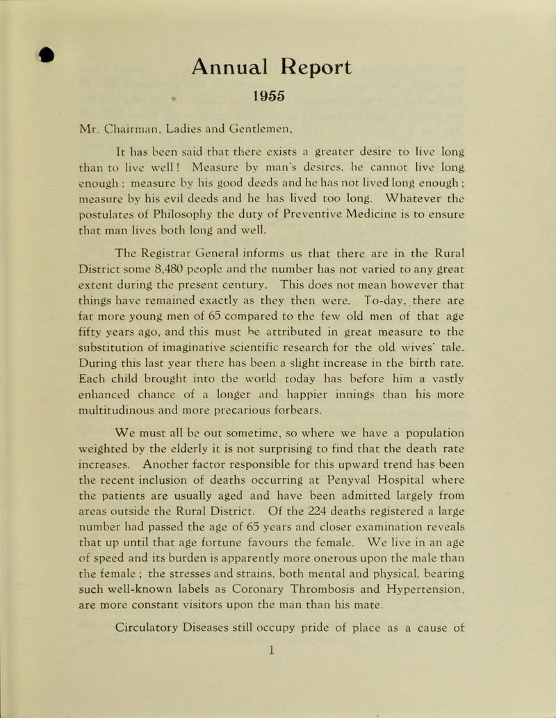 Annual Report 1955 Mr. Chairman, Ladies and Gentlemen, It has been said that there exists a greater desire to live long than to live well! Measure by man’s desires, he cannot live long enough ; measure by his good deeds and he has not lived long enough ; measure by his evil deeds and he has lived too long. Whatever the postulates of Philosophy the duty of Preventive Medicine is to ensure that man lives both long and well. The Registrar General informs us that there are in the Rural District some 8,480 people and the number has not varied to any great extent during the present century. This does not mean however that things have remained exactly as they then were. To-day, there are far more young men of 65 compared to the few old men of that age fifty years ago, and this must be attributed in great measure to the substitution of imaginative scientific research for the old wives’ tale. During this last year there has been a slight increase in the birth rate. Each child brought into the world today has before him a vastly enhanced chance of a longer and happier innings than his more multitudinous and more precarious forbears. We must all be out sometime, so where we have a population weighted by the elderly it is not surprising to find that the death rate increases. Another factor responsible for this upward trend has been the recent inclusion of deaths occurring at Penyval Hospital where the patients are usually aged and have been admitted largely from areas outside the Rural District. Of the 224 deaths registered a large number had passed the age of 65 years and closer examination reveals that up until that age fortune favours the female. We live in an age of speed and its burden is apparently more onerous upon the male than the female ; the stresses and strains, both mental and physical, bearing such well-known labels as Coronary Thrombosis and Hypertension, are more constant visitors upon the man than his mate. Circulatory Diseases still occupy pride of place as a cause of