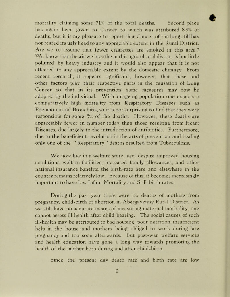 mortality claiming some 71% of the total deaths. Second place has again been given to Cancer to which was attributed 8.9%. of deaths, but it is my pleasure to report that Cancer erf the lung still has not reared its ugly head to any appreciable extent in the Rural District. Are we to assume that fewer cigarettes are smoked in this area ? We know that the air we breathe in this agricultural district is but little polluted by heavy industry and it would also appear that it is not affected to any appreciable extent by the domestic chimney From recent research, it appears significant, however, that these and other factors play their respective parts in the causation of Lung Cancer so that in its prevention, some measures may now be adopted by the individual. With an ageing population one expects a comparatively high mortality from Respiratory Diseases such as Pneumonia and Bronchitis, so it is not surprising to find that they were responsible for some 5% of the deaths. However, these deaths are appreciably fewer in number today than those resulting from Heart Diseases, due largely to the introduction of antibiotics. Furthermore, due to the beneficient revolution in the arts of prevention and healing only one of the “ Respiratory” deaths resulted from Tuberculosis. We now live in a welfare state, yet, despite improved housing conditions, welfare facilities, increased family allowances, and other national insurance benefits, the birth-rate here and elsewhere in the country remains relatively low. Because of this, it becomes increasingly important to have low Infant Mortality and Still-birth rates. During the past year there were no deaths of mothers from pregnancy, child-birth or abortion in Abergavenny Rural District. As we still have no accurate means of measuring maternal morbidity, one cannot assess ill-health after child-bearing. The social causes of such ill-health may be attributed to bad housing, poor nutrition, insufficient help in the house and mothers being obliged to work during late pregnancy and too soon afterwards. But post-war welfare services and health education have gone a long way towards promoting the health of the mother both during and after child-birth. Since the present day death rate and birth rate are low
