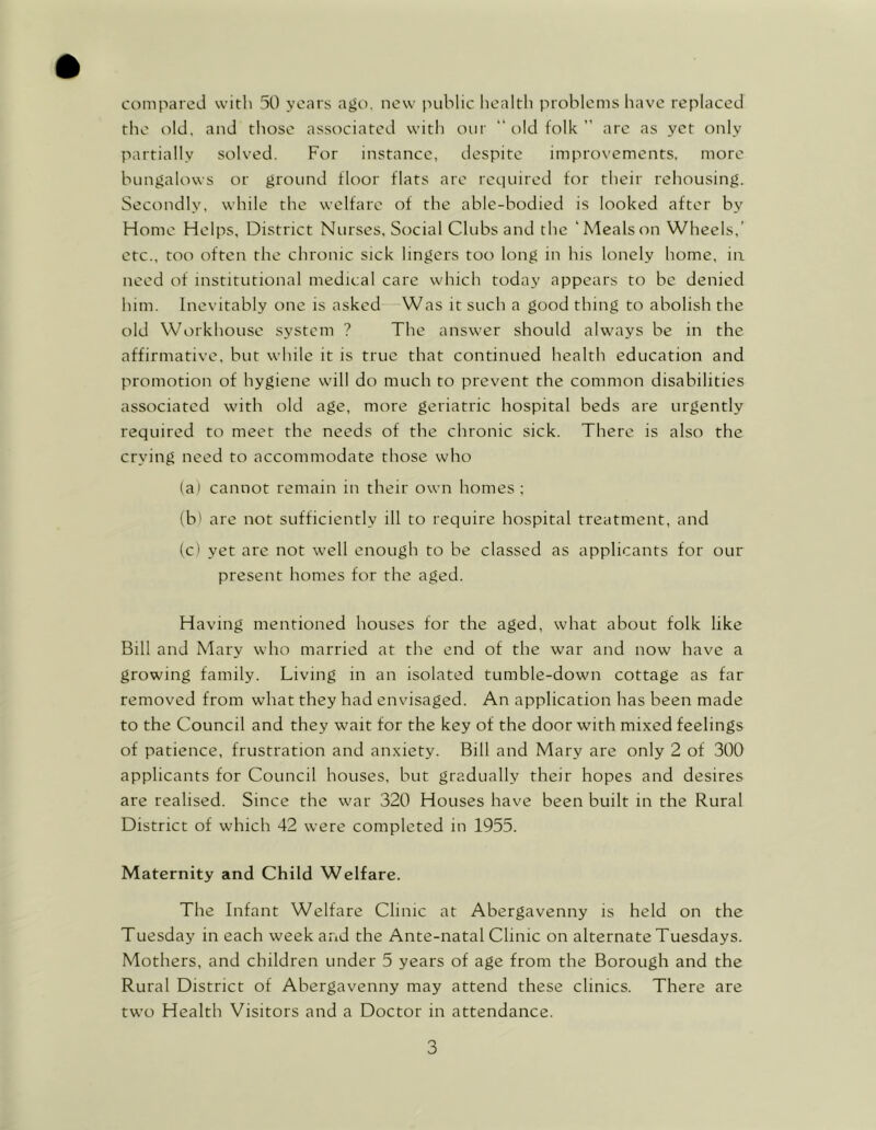 compared with 50 years ago. new public health problems have replaced the old, and those associated with our “ old folk ” are as yet only partially solved. For instance, despite improvements, more bungalows or ground floor flats are required for their rehousing. Secondly, while the welfare of the able-bodied is looked after by Home Helps, District Nurses, Social Clubs and the 'Mealson Wheels,’ etc., too often the chronic sick lingers too long in his lonely home, in need of institutional medical care which today appears to be denied him. Inevitably one is asked Was it such a good thing to abolish the old Workhouse system ? The answer should always be in the affirmative, but while it is true that continued health education and promotion of hygiene will do much to prevent the common disabilities associated with old age, more geriatric hospital beds are urgently required to meet the needs of the chronic sick. There is also the crying need to accommodate those who (a) cannot remain in their own homes ; (b> are not sufficiently ill to require hospital treatment, and (c) yet are not well enough to be classed as applicants for our present homes for the aged. Having mentioned houses for the aged, what about folk like Bill and Mary who married at the end of the war and now have a growing family. Living in an isolated tumble-down cottage as far removed from what they had envisaged. An application has been made to the Council and they wait for the key of the door with mixed feelings of patience, frustration and anxiety. Bill and Mary are only 2 of 300 applicants for Council houses, but gradually their hopes and desires are realised. Since the war 320 Houses have been built in the Rural District of which 42 were completed in 1955. Maternity and Child Welfare. The Infant Welfare Clinic at Abergavenny is held on the Tuesday in each week and the Ante-natal Clinic on alternate Tuesdays. Mothers, and children under 5 years of age from the Borough and the Rural District of Abergavenny may attend these clinics. There are two Health Visitors and a Doctor in attendance.