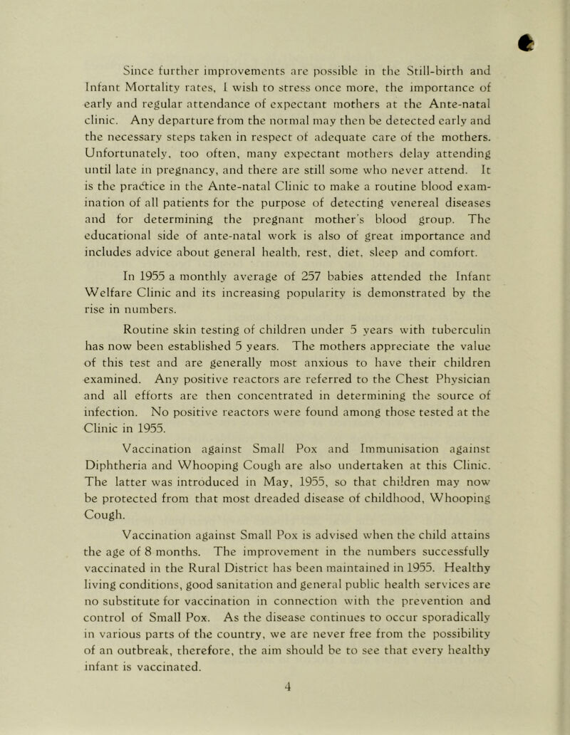 Since further improvements are possible in the Still-birth and Infant Mortality rates, L wish to stress once more, the importance of early and regular attendance of expectant mothers at the Ante-natal clinic. Any departure from the normal may then be detected early and the necessary steps taken in respect of adequate care of the mothers. Unfortunately, too often, many expectant mothers delay attending until late in pregnancy, and there are still some who never attend. It is the practice in the Ante-natal Clinic to make a routine blood exam- ination of all patients for the purpose of detecting venereal diseases and for determining the pregnant mother's blood group. The educational side of ante-natal work is also of great importance and includes advice about general health, rest, diet, sleep and comfort. In 1955 a monthly average of 257 babies attended the Infant Welfare Clinic and its increasing popularity is demonstrated by the rise in numbers. Routine skin testing of children under 5 years with tuberculin has now been established 5 years. The mothers appreciate the value of this test and are generally most anxious to have their children examined. Any positive reactors are referred to the Chest Physician and all efforts are then concentrated in determining the source of infection. No positive reactors were found among those tested at the Clinic in 1955. Vaccination against Small Pox and Immunisation against Diphtheria and Whooping Cough are also undertaken at this Clinic. The latter was introduced in May, 1955, so that children may now be protected from that most dreaded disease of childhood, Whooping Cough. Vaccination against Small Pox is advised when the child attains the age of 8 months. The improvement in the numbers successfully vaccinated in the Rural District has been maintained in 1955. Healthy living conditions, good sanitation and general public health services are no substitute for vaccination in connection with the prevention and control of Small Pox. As the disease continues to occur sporadically in various parts of the country, we are never free from the possibility of an outbreak, therefore, the aim should be to see that every healthy infant is vaccinated.