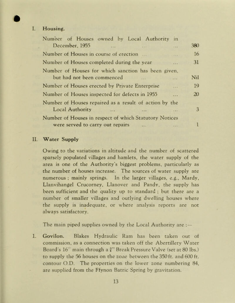 I. Housing. Number of Houses owned by Local Authority in December, 1955 ... ... ... 380 Number of Houses in course of erection ... 16 Number of Houses completed during the year ... 31 Number of Houses for which sanction has been given, but had not been commenced ... ... Nil Number of Houses erected by Private Enterprise ... 19 Number of Houses inspected for defects in 1955 ... 20 Number of Houses repaired as a result of action by the Local Authority ... ... ... 3 Number of Houses in respect of which Statutory Notices were served to carry out repairs ... ... 1 II. Water Supply Owing to the variations in altitude and the number of scattered sparsely populated villages and hamlets, the water supply of the area is one of the Authority’s biggest problems, particularly as the number of houses increase. The sources of water supply are numerous ; mainly springs. In the larger villages, e.g., Mardy, Llanvihangel Crucorney, Llanover and Pandy, the supply has been sufficient and the quality up to standard ; but there are a number of smaller villages and outlying dwelling houses where the supply is inadequate, or where analysis reports are not always satisfactory. The main piped supplies owned by the Local Authority are : — 1. Govilon. Blakes Hydraulic Ram has been taken out of commission, as a connection was taken off the Abertillery Water Board’s 16 main through af Break Pressure Valve (set at 80 lbs.) to supply the 56 houses on the zone between the 350 ft. and 600 ft. contour O.D. The properties on the lower zone numbering 84, are supplied from the Ffynon Batric Spring by gravitation.