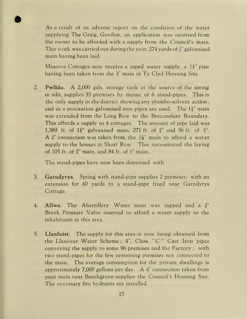 As a result of an adverse report on the condition of the water supplying The Graig, Govilon, an application was received from the owner to be afforded with a supply from the Gouncil’s main. This work was carried out during the year, 274 yards of galvanised main having been laid. Minerva Cottages now receive a piped water supply, a li ' pipe having been taken from the 3 main at Ty Clyd Housing Site. 3. Pwlldu. A 2,000 gals, storage tank at the source of the spring in adit, supplies 35 premises by means of 6 stand-pipes. This is the only supply in the district showing any plumbo-solvent action ; and as a precaution galvanised iron pipes are used. The main was extended from the Long Row to the Breconshire Boundary. This affords a supply to 4 cottages. The amount of pipe laid was 1,389 ft. of 1| galvanised main, 271 ft. of and 56 ft. of V'. A f connection was taken from the 1£ mam to afford a water supply to the houses at Short Row. This necessitated the laying of 105 ft. of $ main, and 84 ft. of £ main. The stand-pipes have now been dispensed with. Garndyrys. Spring with stand-pipe supplies 2 premises; with an extension for 60 yards to a stand-pipe fixed near Garndyrys Cottage. 3 4 Allws. The Abertillery Water main was tapped and a Break Pressure Valve inserted to afford a water supply to the inhabitants in this area. Llanfoist. The supply for this area is now being obtained from the Llanover Water Scheme; 4, Class “C” Cast Iron pipes conveying the supply to some 96 premises and the Factory ; with two stand-pipes for the few remaining premises not connected to the main. The average consumption for the private dwellings is approximately 7,000 gallons per day. A 4 connection taken from your main near Beechgrove supplies the Council’s Housing Site. The necessary fire hydrants are installed.
