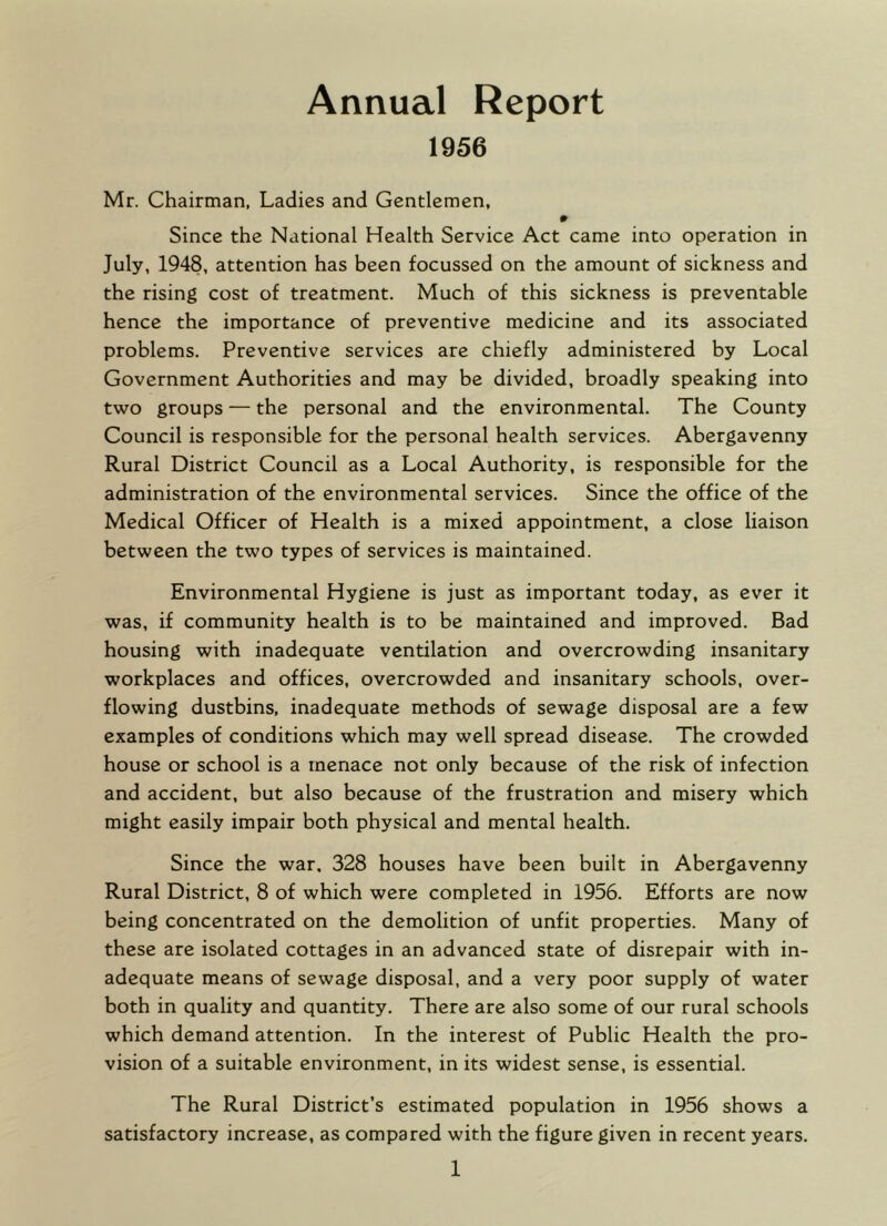 Annual Report 1956 Mr. Chairman, Ladies and Gentlemen, Since the National Health Service Act came into operation in July, 1948, attention has been focussed on the amount of sickness and the rising cost of treatment. Much of this sickness is preventable hence the importance of preventive medicine and its associated problems. Preventive services are chiefly administered by Local Government Authorities and may be divided, broadly speaking into two groups — the personal and the environmental. The County Council is responsible for the personal health services. Abergavenny Rural District Council as a Local Authority, is responsible for the administration of the environmental services. Since the office of the Medical Officer of Health is a mixed appointment, a close liaison between the two types of services is maintained. Environmental Hygiene is just as important today, as ever it was, if community health is to be maintained and improved. Bad housing with inadequate ventilation and overcrowding insanitary workplaces and offices, overcrowded and insanitary schools, over- flowing dustbins, inadequate methods of sewage disposal are a few examples of conditions which may well spread disease. The crowded house or school is a menace not only because of the risk of infection and accident, but also because of the frustration and misery which might easily impair both physical and mental health. Since the war. 328 houses have been built in Abergavenny Rural District, 8 of which were completed in 1956. Efforts are now being concentrated on the demolition of unfit properties. Many of these are isolated cottages in an advanced state of disrepair with in- adequate means of sewage disposal, and a very poor supply of water both in quality and quantity. There are also some of our rural schools which demand attention. In the interest of Public Health the pro- vision of a suitable environment, in its widest sense, is essential. The Rural District’s estimated population in 1956 shows a satisfactory increase, as compared with the figure given in recent years.