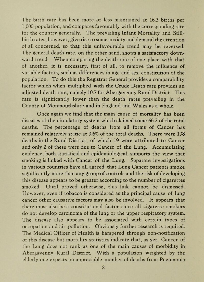 The birth rate has been more or less maintained at 16.3 births per 1,000 population, and compares favourably with the corresponding rate for the country generally. The prevailing Infant Mortality and Still- birth rates, however, give rise to some anxiety and demand the attention of all concerned, so that this unfavourable trend may be reversed. The general death rate, on the other hand, shows a satisfactory down- ward trend. When comparing the death rate of one place with that of another, it is necessary, first of all, to remove the influence of variable factors, such as differences in age and sex constitution of the population. To do this the Registrar General provides a comparability factor which when multiplied with the Crude Death rate provides an adjusted death rate, namely 10.7 for Abergavenny Rural District. This rate is significantly lower than the death rates prevailing in the County of Monmouthshire and in England and Wales as a whole. Once again we find that the main cause of mortality has been diseases of the circulatory system which claimed some 66.2 of the total deaths. The percentage of deaths from all forms of Cancer has remained relatively static at 9.6% of the total deaths. There were 198 deaths in the Rural District, of which 19 were attributed to Cancer and only 2 of these were due to Cancer of the Lung. Accumulating evidence, both statistical and epidemiological, supports the view that smoking is linked with Cancer of the Lung. Separate investigations in various countries have all agreed that Lung Cancer patients smoke significantly more than any group of controls and the risk of developing this disease appears to be greater according to the number of cigarettes smoked. Until proved otherwise, this link cannot be dismissed. However, even if tobacco is considered as the principal cause of lung cancer other causative factors may also be involved. It appears that there must also be a constitutional factor since all cigarette smokers do not develop carcinoma of the lung or the upper respiratory system. The disease also appears to be associated with certain types of occupation and air pollution. Obviously further research is required. The Medical Officer of Health is hampered through non-notification of this disease but mortality statistics indicate that, as yet, Cancer of the Lung does not rank as one of the main causes of morbidity in Abergavenny Rural District. With a population weighted by the elderly one expects an appreciable number of deaths from Pneumonia