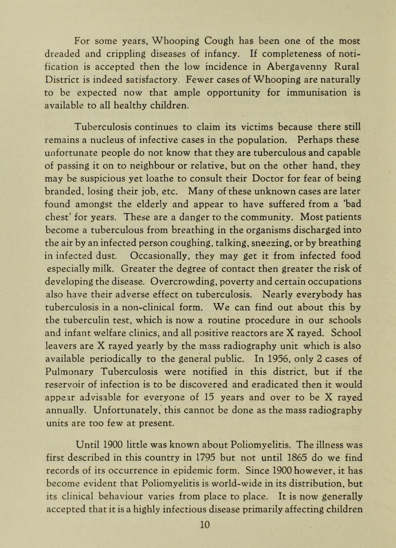 For some years, Whooping Cough has been one of the most dreaded and crippling diseases of infancy. If completeness of noti- fication is accepted then the low incidence in Abergavenny Rural District is indeed satisfactory. Fewer cases of Whooping are naturally to be expected now that ample opportunity for immunisation is available to all healthy children. Tuberculosis continues to claim its victims because there still remains a nucleus of infective cases in the population. Perhaps these unfortunate people do not know that they are tuberculous and capable of passing it on to neighbour or relative, but on the other hand, they may be suspicious yet loathe to consult their Doctor for fear of being branded, losing their job, etc. Many of these unknown cases are later found amongst the elderly and appear to have suffered from a ‘bad chest’ for years. These are a danger to the community. Most patients become a tuberculous from breathing in the organisms discharged into the air by an infected person coughing, talking, sneezing, or by breathing in infected dust. Occasionally, they may get it from infected food especially milk. Greater the degree of contact then greater the risk of developing the disease. Overcrowding, poverty and certain occupations also have their adverse effect on tuberculosis. Nearly everybody has tuberculosis in a non-clinical form. We can find out about this by the tuberculin test, which is now a routine procedure in our schools and infant welfare clinics, and all positive reactors are X rayed. School leavers are X rayed yearly by the mass radiography unit which is also available periodically to the general public. In 1956, only 2 cases of Pulmonary Tuberculosis were notified in this district, but if the reservoir of infection is to be discovered and eradicated then it would appear advisable for everyone of 15 years and over to be X rayed annually. Unfortunately, this cannot be done as the mass radiography units are too few at present. Until 1900 little was known about Poliomyelitis. The illness was first described in this country in 1795 but not until 1865 do we find records of its occurrence in epidemic form. Since 1900 however, it has become evident that Poliomyelitis is world-wide in its distribution, but its clinical behaviour varies from place to place. It is now generally accepted that it is a highly infectious disease primarily affecting children