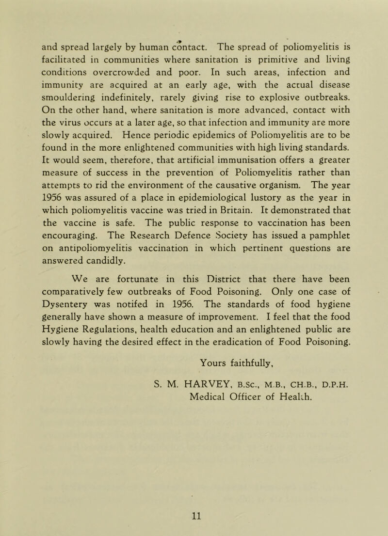 and spread largely by human contact. The spread of poliomyelitis is facilitated in communities where sanitation is primitive and living conditions overcrowded and poor. In such areas, infection and immunity are acquired at an early age, with the actual disease smouldering indefinitely, rarely giving rise to explosive outbreaks. On the other hand, where sanitation is more advanced, contact with the virus occurs at a later age, so that infection and immunity are more slowly acquired. Hence periodic epidemics of Poliomyelitis are to be found in the more enlightened communities with high living standards. It would seem, therefore, that artificial immunisation offers a greater measure of success in the prevention of Poliomyelitis rather than attempts to rid the environment of the causative organism. The year 1956 was assured of a place in epidemiological lustory as the year in which poliomyelitis vaccine was tried in Britain. It demonstrated that the vaccine is safe. The public response to vaccination has been encouraging. The Research Defence Society has issued a pamphlet on antipoliomyelitis vaccination in which pertinent questions are answered candidly. We are fortunate in this District that there have been comparatively few outbreaks of Food Poisoning. Only one case of Dysentery was notifed in 1956. The standards of food hygiene generally have shown a measure of improvement. I feel that the food Hygiene Regulations, health education and an enlightened public are slowly having the desired effect in the eradication of Food Poisoning. Yours faithfully, S. M. HARVEY, B.Sc., M B., CH.B., D.P.H. Medical Officer of Health.