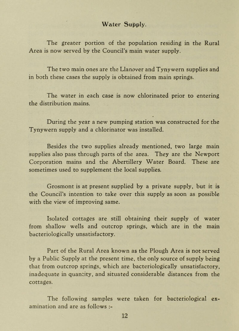 Water Supply. The greater portion of the population residing in the Rural Area is now served by the Council’s main water supply. The two main ones are the Llanover and Tyny wern supplies and in both these cases the supply is obtained from main springs. The water in each case is now chlorinated prior to entering the distribution mains. During the year a new pumping station was constructed for the Tynywern supply and a chlorinator was installed. Besides the two supplies already mentioned, two large main supplies also pass through parts of the area. They are the Newport Corporation mains and the Abertillery Water Board. These are sometimes used to supplement the local supplies. Grosmont is at present supplied by a private supply, but it is the Council’s intention to take over this supply as soon as possible with the view of improving same. Isolated cottages are still obtaining their supply of water from shallow wells and outcrop springs, which are in the main bacteriologically unsatisfactory. Part of the Rural Area known as the Plough Area is not served by a Public Supply at the present time, the only source of supply being that from outcrop springs, which are bacteriologically unsatisfactory, inadequate in quantity, and situated considerable distances from the cottages. The following samples were taken for bacteriological ex- amination and are as follows