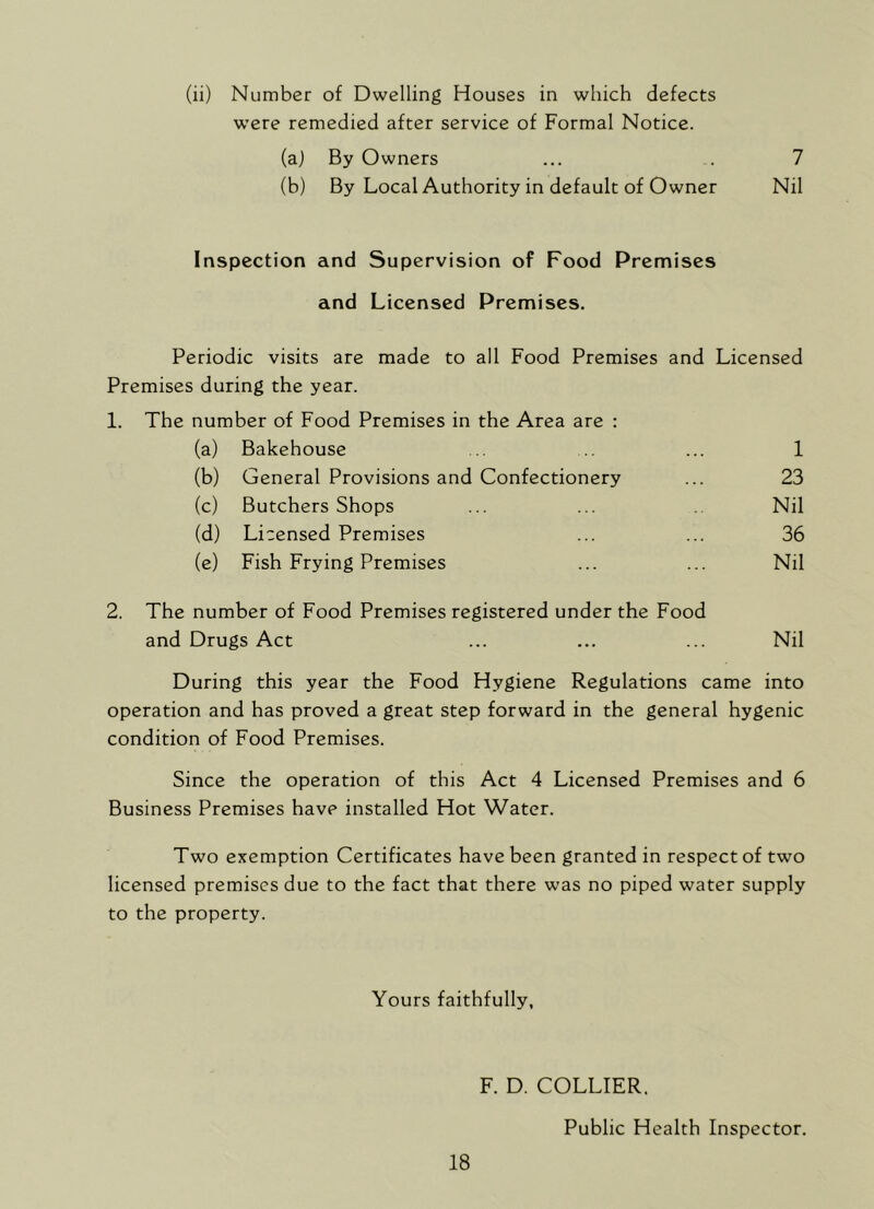 (ii) Number of Dwelling Houses in which defects were remedied after service of Formal Notice. (a) By Owners (b) By Local Authority in default of Owner Inspection and Supervision of Food Premises and Licensed Premises. Periodic visits are made to all Food Premises and Licensed Premises during the year. 1. The number of Food Premises in the Area are : (a) Bakehouse (b) General Provisions and Confectionery (c) Butchers Shops (d) Licensed Premises (e) Fish Frying Premises 1 23 Nil 36 Nil 2. The number of Food Premises registered under the Food and Drugs Act Nil During this year the Food Hygiene Regulations came into operation and has proved a great step forward in the general hygenic condition of Food Premises. Since the operation of this Act 4 Licensed Premises and 6 Business Premises have installed Hot Water. Two exemption Certificates have been granted in respect of two licensed premises due to the fact that there was no piped water supply to the property. Yours faithfully, F. D. COLLIER. Public Health Inspector.