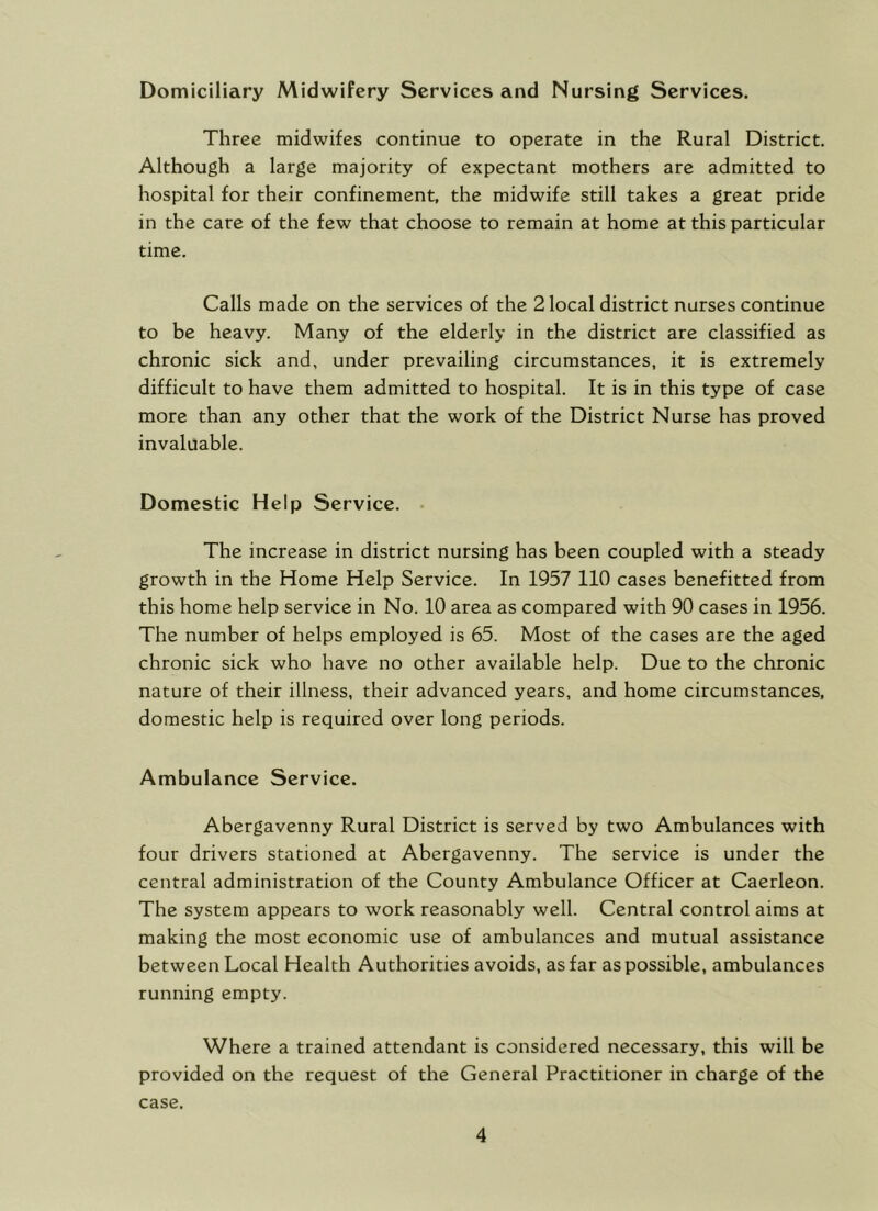 Domiciliary Midwifery Services and Nursing Services. Three midwifes continue to operate in the Rural District. Although a large majority of expectant mothers are admitted to hospital for their confinement, the midwife still takes a great pride in the care of the few that choose to remain at home at this particular time. Calls made on the services of the 2 local district nurses continue to be heavy. Many of the elderly in the district are classified as chronic sick and, under prevailing circumstances, it is extremely difficult to have them admitted to hospital. It is in this type of case more than any other that the work of the District Nurse has proved invaluable. Domestic Help Service. . The increase in district nursing has been coupled with a steady growth in the Home Help Service. In 1957 110 cases benefitted from this home help service in No. 10 area as compared with 90 cases in 1956. The number of helps employed is 65. Most of the cases are the aged chronic sick who have no other available help. Due to the chronic nature of their illness, their advanced years, and home circumstances, domestic help is required over long periods. Ambulance Service. Abergavenny Rural District is served by two Ambulances with four drivers stationed at Abergavenny. The service is under the central administration of the County Ambulance Officer at Caerleon. The system appears to work reasonably well. Central control aims at making the most economic use of ambulances and mutual assistance between Local Health Authorities avoids, as far as possible, ambulances running empty. Where a trained attendant is considered necessary, this will be provided on the request of the General Practitioner in charge of the case.