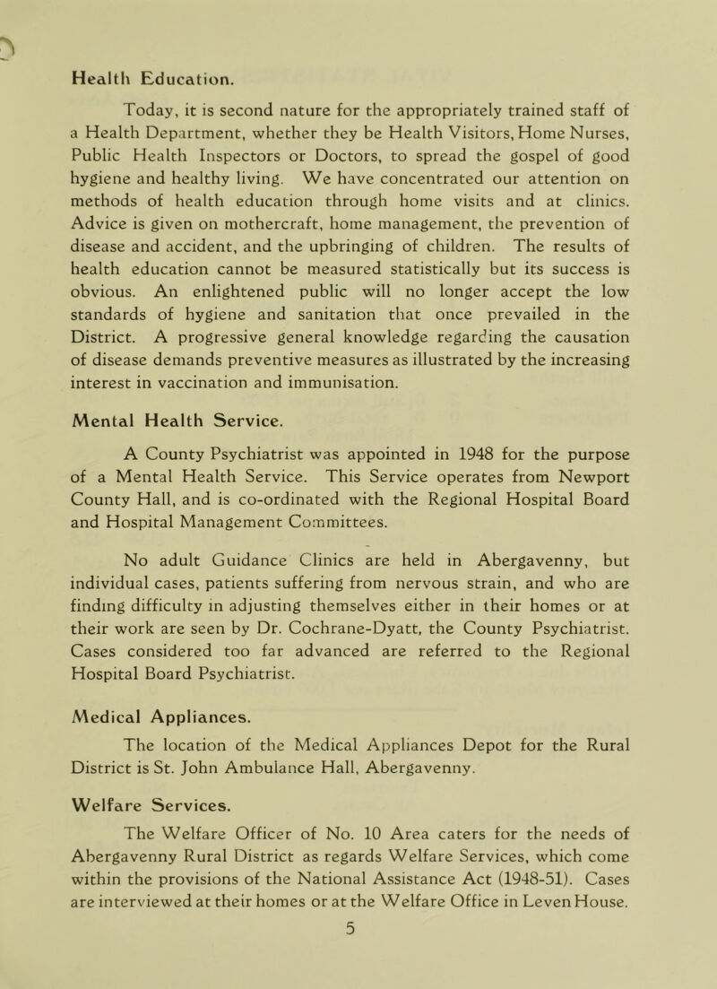 HealtlA Education. Today, it is second nature for the appropriately trained staff of a Health Department, whether they be Health Visitors, Home Nurses, Public Health Inspectors or Doctors, to spread the gospel of good hygiene and healthy living. We have concentrated our attention on methods of health education through home visits and at clinics. Advice is given on mothercraft, home management, the prevention of disease and accident, and the upbringing of children. The results of health education cannot be measured statistically but its success is obvious. An enlightened public will no longer accept the low standards of hygiene and sanitation that once prevailed in the District. A progressive general knowledge regarding the causation of disease demands preventive measures as illustrated by the increasing interest in vaccination and immunisation. Mental Health Service. A County Psychiatrist was appointed in 1948 for the purpose of a Mental Health Service. This Service operates from Newport County Hall, and is co-ordinated with the Regional Hospital Board and Hospital Management Committees. No adult Guidance Clinics are held in Abergavenny, but individual cases, patients suffering from nervous strain, and who are finding difficulty in adjusting themselves either in their homes or at their work are seen by Dr. Cochrane-Dyatt, the County Psychiatrist. Cases considered too far advanced are referred to the Regional Hospital Board Psychiatrist. Medical Appliances. The location of the Medical Appliances Depot for the Rural District is St. John Ambulance Hall, Abergavenny. Welfare Services. The Welfare Officer of No. 10 Area caters for the needs of Abergavenny Rural District as regards Welfare Services, which come within the provisions of the National Assistance Act (1948-51). Cases are interviewed at their homes or at the Welfare Office in Leven House.