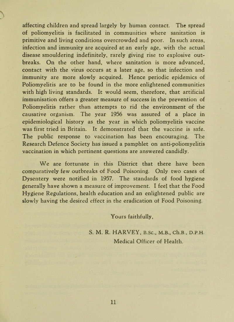 > affecting children and spread largely by human contact. The spread of poliomyelitis is facilitated in communities where sanitation is primitive and living conditions overcrowded and poor. In such areas, infection and immunity are acquired at an early age, with the actual disease smouldering indefinitely, rarely giving rise to explosive out- breaks. On the other hand, where sanitation is more advanced, contact with the virus occurs at a later age, so that infection and immunity are more slowly acquired. Hence periodic epidemics of Poliomyelitis are to be found in the more enlightened communities with high living standards. It would seem, therefore, that artificial immunisation offers a greater measure of success in the prevention of Poliomyelitis rather than attempts to rid the environment of the causative organism. The year 1956 was assured of a place in epidemiological history as the year in which poliomyelitis vaccine was first tried in Britain. It demonstrated that the vaccine is safe. The public response to vaccination has been encouraging. The Research Defence Society has issued a pamphlet on anti-poliomyelitis vaccination in which pertinent questions are answered candidly. We are fortunate in this District that there have been comparatively few outbreaks of Food Poisoning. Only two cases of Dysentery were notified in 1957. The standards of food hygiene generally have shown a measure of improvement. I feel that the Food Hygiene Regulations, health education and an enlightened public are slowly having the desired effect in the eradication of Food Poisoning. Yours faithfully, S. M. R. HARVEY, B.sc., M.B., ch.B , D.P.H. Medical Officer of Health.