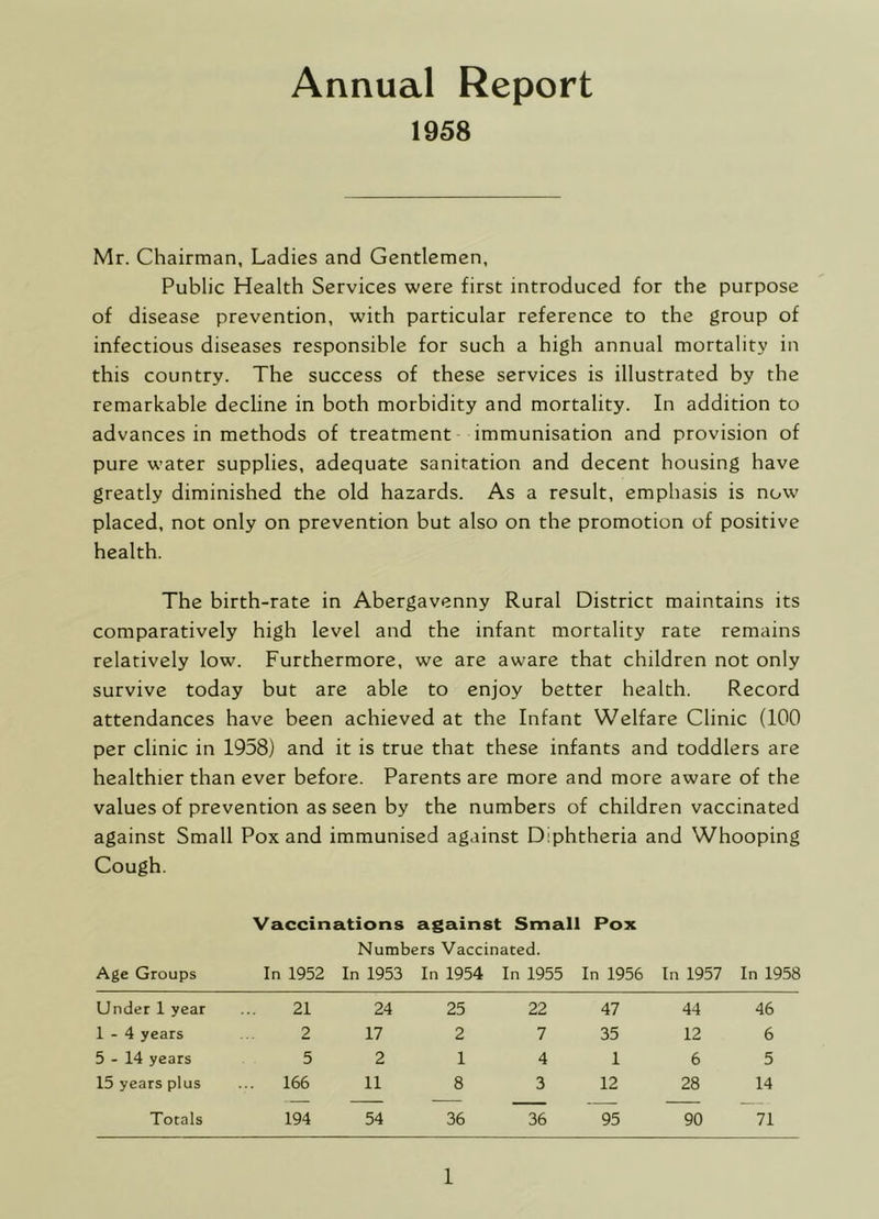 Annual Report 1958 Mr. Chairman, Ladies and Gentlemen, Public Health Services were first introduced for the purpose of disease prevention, with particular reference to the group of infectious diseases responsible for such a high annual mortality in this country. The success of these services is illustrated by the remarkable decline in both morbidity and mortality. In addition to advances in methods of treatment immunisation and provision of pure water supplies, adequate sanitation and decent housing have greatly diminished the old hazards. As a result, emphasis is now placed, not only on prevention but also on the promotion of positive health. The birth-rate in Abergavenny Rural District maintains its comparatively high level and the infant mortality rate remains relatively low. Furthermore, we are aware that children not only survive today but are able to enjoy better health. Record attendances have been achieved at the Infant Welfare Clinic (100 per clinic in 1958) and it is true that these infants and toddlers are healthier than ever before. Parents are more and more aware of the values of prevention as seen by the numbers of children vaccinated against Small Pox and immunised against Diphtheria and Whooping Cough. Vaccinations against Small Pox Numbers Vaccinated. Age Groups In 1952 In 1953 In 1954 In 1955 In 1956 In 1957 In 1958 Under 1 year 21 24 25 22 47 44 46 1-4 years 2 17 2 7 35 12 6 5-14 years 5 2 1 4 1 6 5 15 years plus ... 166 11 8 3 12 28 14 Totals 194 54 36 36 95 90 71