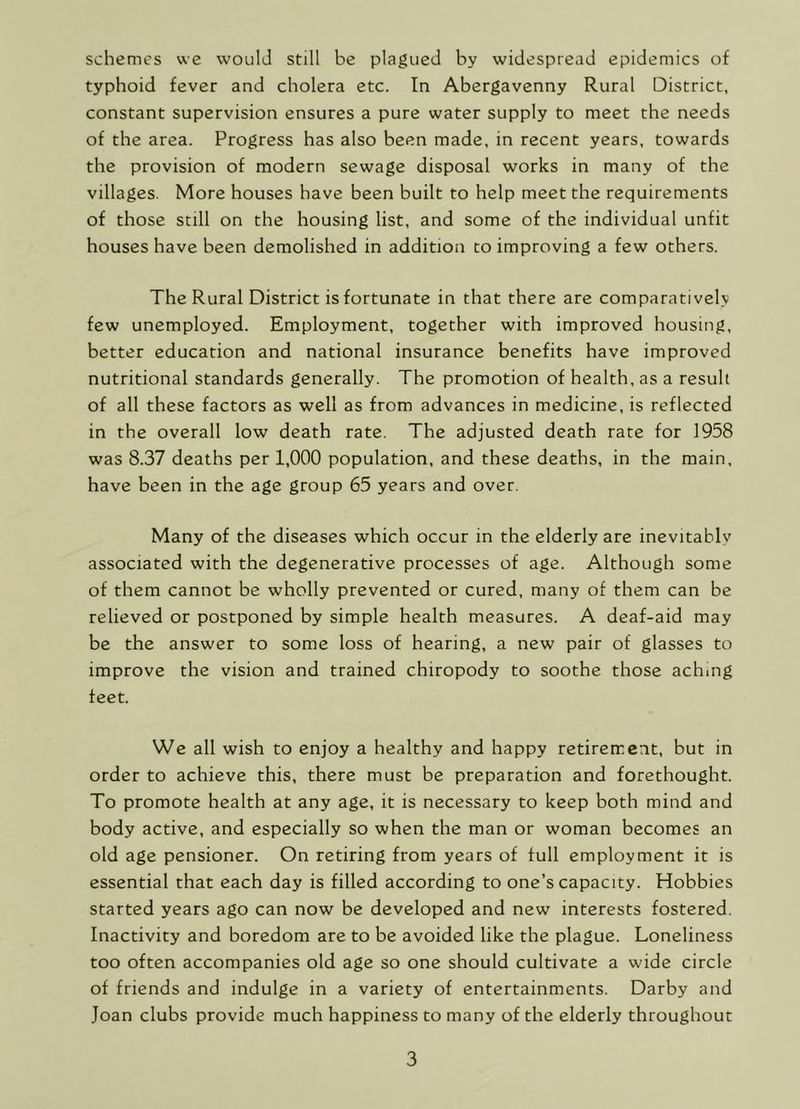 schemes we would still be plagued by widespread epidemics of typhoid fever and cholera etc. In Abergavenny Rural District, constant supervision ensures a pure water supply to meet the needs of the area. Progress has also been made, in recent years, towards the provision of modern sewage disposal works in many of the villages. More houses have been built to help meet the requirements of those still on the housing list, and some of the individual unfit houses have been demolished in addition to improving a few others. The Rural District is fortunate in that there are comparatively few unemployed. Employment, together with improved housing, better education and national insurance benefits have improved nutritional standards generally. The promotion of health, as a result of all these factors as well as from advances in medicine, is reflected in the overall low death rate. The adjusted death rate for 1958 was 8.37 deaths per 1,000 population, and these deaths, in the main, have been in the age group 65 years and over. Many of the diseases which occur in the elderly are inevitably associated with the degenerative processes of age. Although some of them cannot be wholly prevented or cured, many of them can be relieved or postponed by simple health measures. A deaf-aid may be the answer to some loss of hearing, a new pair of glasses to improve the vision and trained chiropody to soothe those aching feet. We all wish to enjoy a healthy and happy retirement, but in order to achieve this, there must be preparation and forethought. To promote health at any age, it is necessary to keep both mind and body active, and especially so when the man or woman becomes an old age pensioner. On retiring from years of full employment it is essential that each day is filled according to one’s capacity. Hobbies started years ago can now be developed and new interests fostered. Inactivity and boredom are to be avoided like the plague. Loneliness too often accompanies old age so one should cultivate a wide circle of friends and indulge in a variety of entertainments. Darby and Joan clubs provide much happiness to many of the elderly throughout