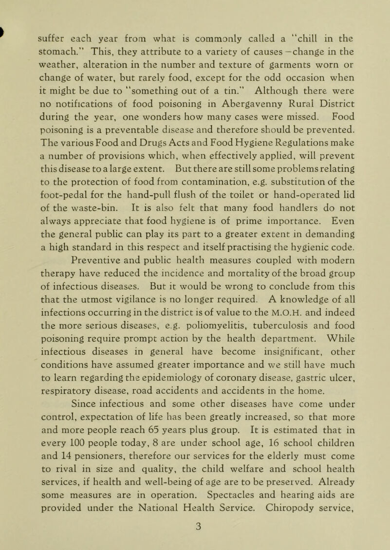 stomach.” This, they attribute to a variety of causes—change in the weather, alteration in the number and texture of garments worn or change of water, but rarely food, except for the odd occasion when it might be due to “something out of a tin.” Although there were no notifications of food poisoning in Abergavenny Rural District during the year, one wonders how many cases were missed. Food poisoning is a preventable disease and therefore should be prevented. The various Food and Drugs Acts and Food Hygiene Regulations make a number of provisions which, when effectively applied, will prevent this disease to a large extent. But there are still some problems relating to the protection of food from contamination, e.g. substitution of the foot-pedal for the hand-pull flush of the toilet or hand-operated lid of the waste-bin. It is also felt that many food handlers do not always appreciate that food hygiene is of prime importance. Even the general public can play its part to a greater extent in demanding a high standard in this respect and itself practising the hygienic code. Preventive and public health measures coupled with modern therapy have reduced the incidence and mortality of the broad group of infectious diseases. But it would be wrong to conclude from this that the utmost vigilance is no longer required. A knowledge of all infections occurring in the district is of value to the M.O.H. and indeed the more serious diseases, e.g. poliomyelitis, tuberculosis and food poisoning require prompt action by the health department. While infectious diseases in general have become insignificant, other conditions have assumed greater importance and we still have much to learn regarding the epidemiology of coronary disease, gastric ulcer, respiratory disease, road accidents and accidents in the home. Since infectious and some other diseases have come under control, expectation of life has been greatly increased, so that more and more people reach 65 years plus group. It is estimated that in every 100 people today, 8 are under school age, 16 school children and 14 pensioners, therefore our services for the elderly must come to rival in size and quality, the child welfare and school health services, if health and well-being of age are to be preserved. Already some measures are in operation. Spectacles and hearing aids are provided under the National Health Service. Chiropody service, 3