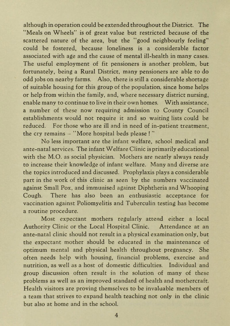 although in operation could be extended throughout the District. The “Meals on Wheels” is of great value but restricted because of the scattered nature of the area, but the “good neighbourly feeling” could be fostered, because loneliness is a considerable factor associated with age and the cause of mental ill-health in many cases. The useful employment of fit pensioners is another problem, but fortunately, being a Rural District, many pensioners are able to do odd ]obs on nearby farms. Also, there is still a considerable shortage of suitable housing for this group of the population, since home helps or help from within the family, and, where necessary district nursing, enable many to continue to live in their own homes. With assistance, a number of these now requiring admission to County Council establishments would not require it and so waiting lists could be reduced. For those who are ill and in need of in-patient treatment, the cry remains - “More hospital beds please ! ” No less important are the infant welfare, school medical and ante-natal services. The infant Welfare Clinic isprimarily educational with the M.O. as social physician. Mothers are nearly always ready to increase their knowledge of infant welfare. Many and diverse are the topics introduced and discussed. Prophylaxis plays a considerable part in the work of this clinic as seen by the numbers vaccinated against Small Pox, and immunised against Diphtheria and Whooping Cough. There has also been an enthusiastic acceptance for vaccination against Poliomyelitis and Tuberculin testing has become a routine procedure. Most expectant mothers regularly attend either a local Authority Clinic or the Local Hospital Clinic. Attendance at an ante-natal clinic should not result in a physical examination only, but the expectant mother should be educated in the maintenance of optimum mental and physical health throughout pregnancy. She often needs help with housing, financial problems, exercise and nutrition, as well as a host of domestic difficulties. Individual and group discussion often result in the solution of many of these problems as well as an improved standard of health and mothercraft. Health visitors are proving themselves to be invaluable members of a team that strives to expand health teaching not only in the clinic but also at home and in the school.