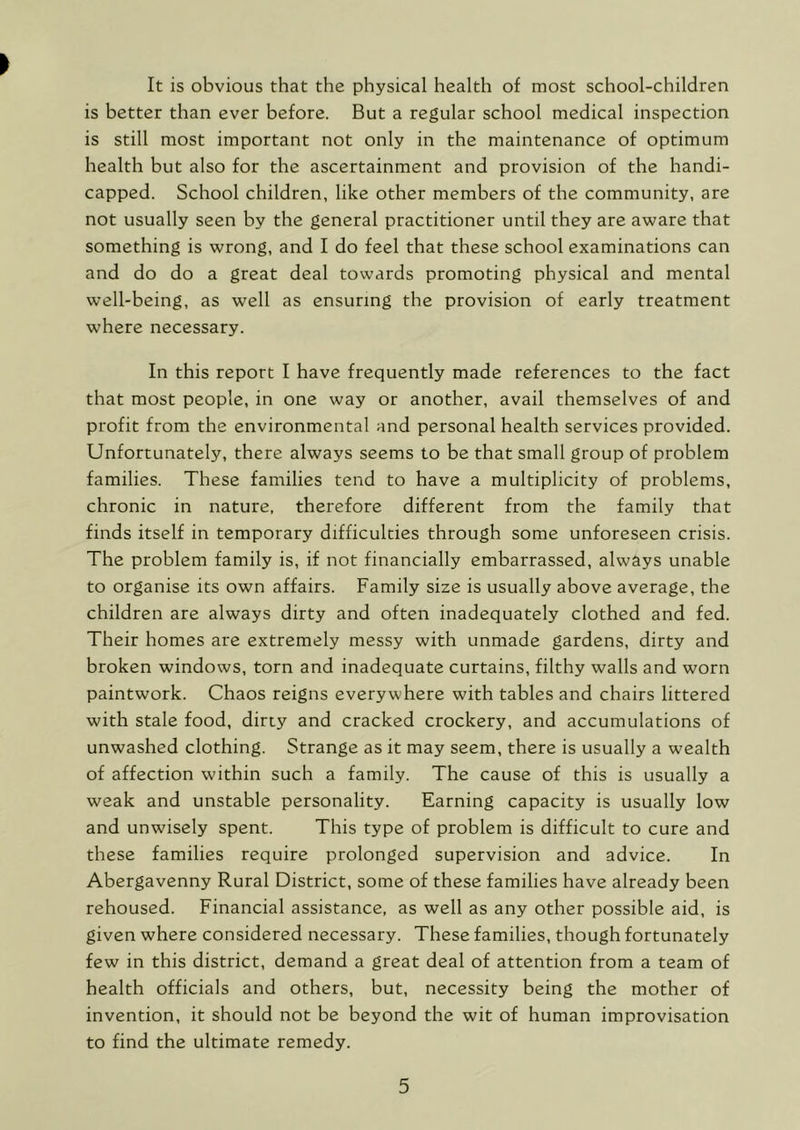 It is obvious that the physical health of most school-children is better than ever before. But a regular school medical inspection is still most important not only in the maintenance of optimum health but also for the ascertainment and provision of the handi- capped. School children, like other members of the community, are not usually seen by the general practitioner until they are aware that something is wrong, and I do feel that these school examinations can and do do a great deal towards promoting physical and mental well-being, as well as ensuring the provision of early treatment where necessary. In this report I have frequently made references to the fact that most people, in one way or another, avail themselves of and profit from the environmental and personal health services provided. Unfortunately, there always seems to be that small group of problem families. These families tend to have a multiplicity of problems, chronic in nature, therefore different from the family that finds itself in temporary difficulties through some unforeseen crisis. The problem family is, if not financially embarrassed, always unable to organise its own affairs. Family size is usually above average, the children are always dirty and often inadequately clothed and fed. Their homes are extremely messy with unmade gardens, dirty and broken windows, torn and inadequate curtains, filthy walls and worn paintwork. Chaos reigns everywhere with tables and chairs littered with stale food, dirty and cracked crockery, and accumulations of unwashed clothing. Strange as it may seem, there is usually a wealth of affection within such a family. The cause of this is usually a weak and unstable personality. Earning capacity is usually low and unwisely spent. This type of problem is difficult to cure and these families require prolonged supervision and advice. In Abergavenny Rural District, some of these families have already been rehoused. Financial assistance, as well as any other possible aid, is given where considered necessary. These families, though fortunately few in this district, demand a great deal of attention from a team of health officials and others, but, necessity being the mother of invention, it should not be beyond the wit of human improvisation to find the ultimate remedy.