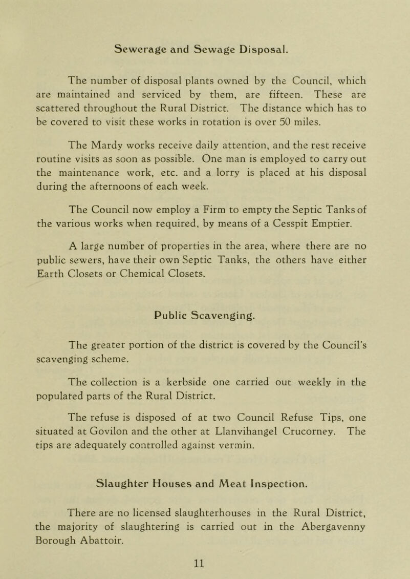 Sewerage and Sewage Disposal. The number of disposal plants owned by the Council, which are maintained and serviced by them, are fifteen. These are scattered throughout the Rural District. The distance which has to be covered to visit these works in rotation is over 50 miles. The Mardy works receive daily attention, and the rest receive routine visits as soon as possible. One man is employed to carry out the maintenance work, etc. and a lorry is placed at his disposal during the afternoons of each week. The Council now employ a Firm to empty the Septic Tanks of the various works when required, by means of a Cesspit Emptier. A large number of properties in the area, where there are no public sewers, have their own Septic Tanks, the others have either Earth Closets or Chemical Closets. Public Scavenging. The greater portion of the district is covered by the Council’s scavenging scheme. The collection is a kerbside one carried out weekly in the populated parts of the Rural District. The refuse is disposed of at two Council Refuse Tips, one situated at Govilon and the other at Llanvihangel Crucorney. The tips are adequately controlled against vermin. Slaughter Houses and Meat Inspection. There are no licensed slaughterhouses in the Rural District, the majority of slaughtering is carried out in the Abergavenny Borough Abattoir.
