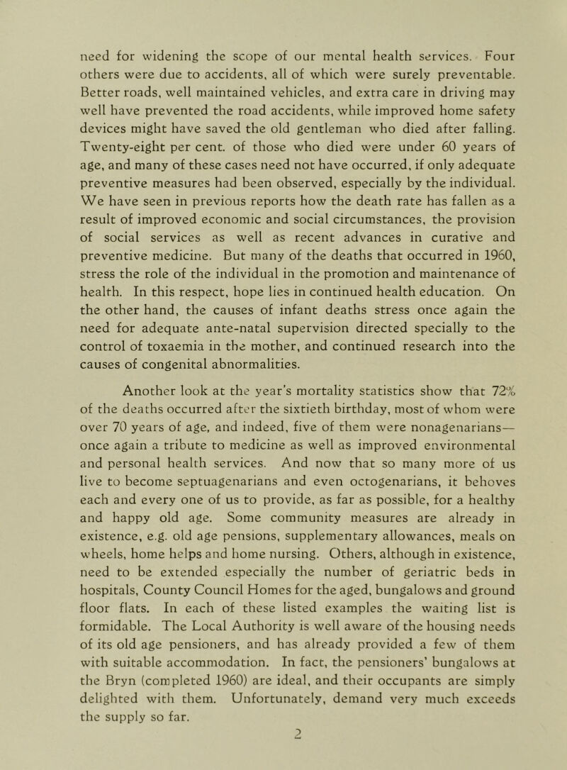 need for widening the scope of our mental health services. Four others were due to accidents, all of which were surely preventable. Better roads, well maintained vehicles, and extra care in driving may well have prevented the road accidents, while improved home safety devices might have saved the old gentleman who died after falling. Twenty-eight per cent, of those who died were under 60 years of age, and many of these cases need not have occurred, if only adequate preventive measures had been observed, especially by the individual. We have seen in previous reports how the death rate has fallen as a result of improved economic and social circumstances, the provision of social services as well as recent advances in curative and preventive medicine. But many of the deaths that occurred in 1960, stress the role of the individual in the promotion and maintenance of health. In this respect, hope lies in continued health education. On the other hand, the causes of infant deaths stress once again the need for adequate ante-natal supervision directed specially to the control of toxaemia in the mother, and continued research into the causes of congenital abnormalities. Another look at the year’s mortality statistics show that 72% of the deaths occurred after the sixtieth birthday, most of whom were over 70 years of age, and indeed, five of them were nonagenarians— once again a tribute to medicine as well as improved environmental and personal health services. And now that so many more of us live to become septuagenarians and even octogenarians, it behoves each and every one of us to provide, as far as possible, for a healthy and happy old age. Some community measures are already in existence, e.g. old age pensions, supplementary allowances, meals on wheels, home helps and home nursing. Others, although in existence, need to be extended especially the number of geriatric beds in hospitals. County Council Homes for the aged, bungalows and ground floor flats. In each of these listed examples the waiting list is formidable. The Local Authority is well aware of the housing needs of its old age pensioners, and has already provided a few of them with suitable accommodation. In fact, the pensioners’ bungalows at the Bryn (completed 1960) are ideal, and their occupants are simply delighted with them. Unfortunately, demand very much exceeds the supply so far.