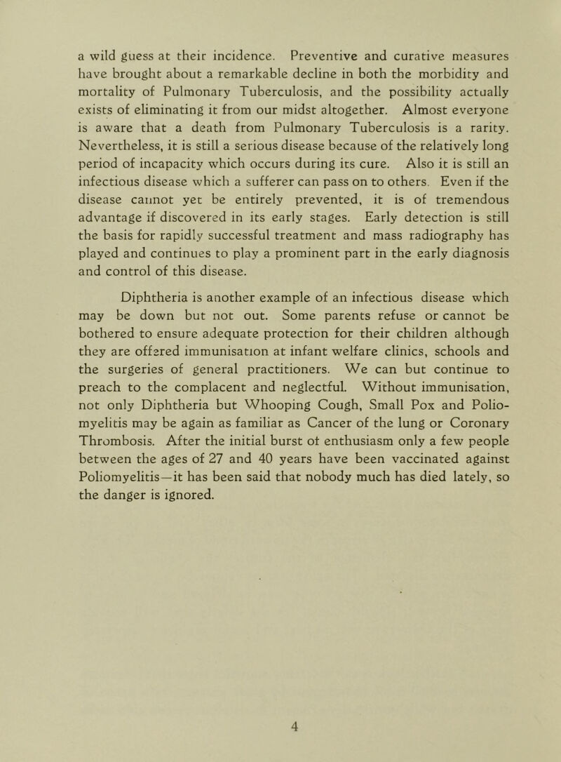 a wild guess at their incidence. Preventive and curative measures have brought about a remarkable decline in both the morbidity and mortality of Pulmonary Tuberculosis, and the possibility actually exists of eliminating it from our midst altogether. Almost everyone is aware that a death from Pulmonary Tuberculosis is a rarity. Nevertheless, it is still a serious disease because of the relatively long period of incapacity which occurs during its cure. Also it is still an infectious disease which a sufferer can pass on to others. Even if the disease cannot yet be entirely prevented, it is of tremendous advantage if discovered in its early stages. Early detection is still the basis for rapidly successful treatment and mass radiography has played and continues to play a prominent part in the early diagnosis and control of this disease. Diphtheria is another example of an infectious disease which may be down but not out. Some parents refuse or cannot be bothered to ensure adequate protection for their children although they are offered immunisation at infant welfare clinics, schools and the surgeries of general practitioners. We can but continue to preach to the complacent and neglectful. Without immunisation, not only Diphtheria but Whooping Cough, Small Pox and Polio- myelitis may be again as familiar as Cancer of the lung or Coronary Thrombosis. After the initial burst of enthusiasm only a few people between the ages of 27 and 40 years have been vaccinated against Poliomyelitis—it has been said that nobody much has died lately, so the danger is ignored.