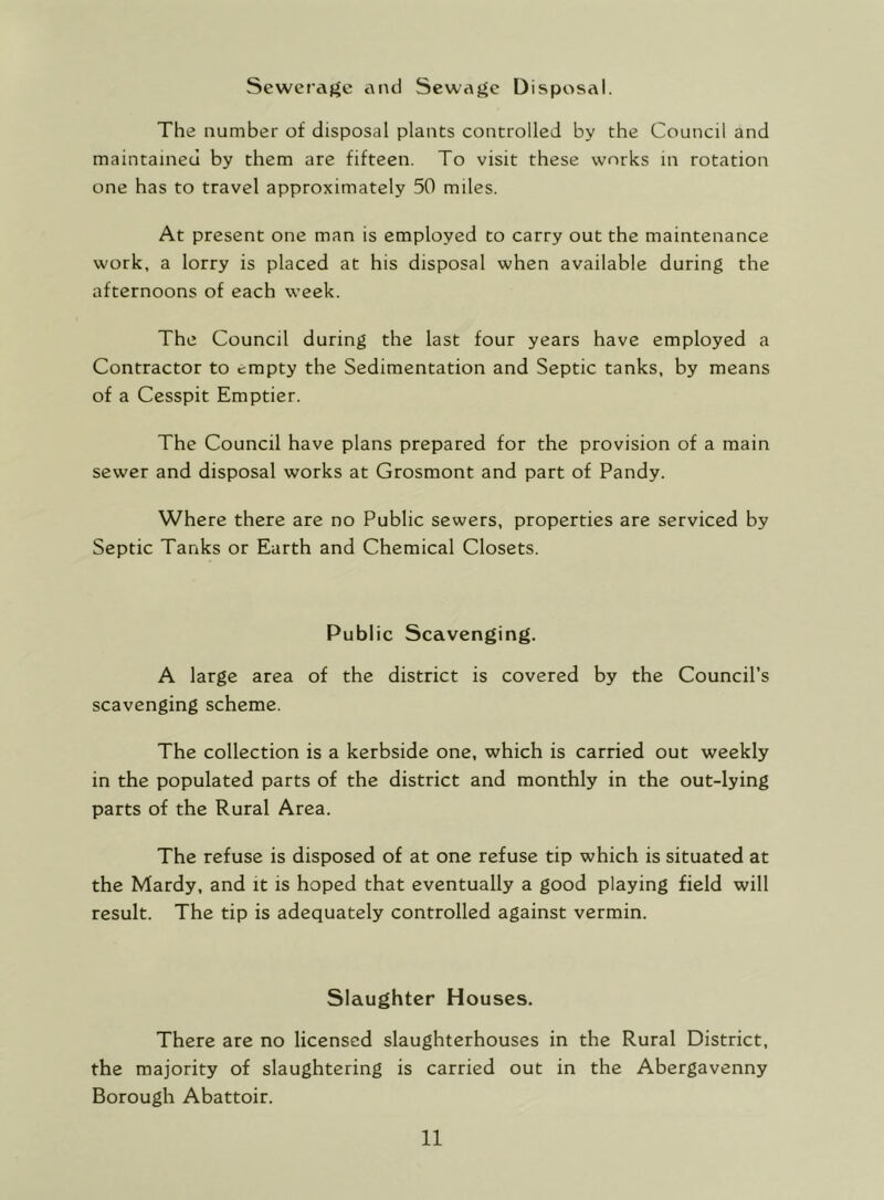 Seweraf^e and Sewaj^c Disposal. The number of disposal plants controlled by the Council and maintained by them are fifteen. To visit these works in rotation one has to travel approximately 50 miles. At present one man is employed to carry out the maintenance work, a lorry is placed at his disposal when available during the afternoons of each week. The Council during the last four years have employed a Contractor to empty the Sedimentation and Septic tanks, by means of a Cesspit Emptier. The Council have plans prepared for the provision of a main sewer and disposal works at Grosmont and part of Pandy. Where there are no Public sewers, properties are serviced by Septic Tanks or Earth and Chemical Closets. Public Scavenging. A large area of the district is covered by the Council’s scavenging scheme. The collection is a kerbside one, which is carried out weekly in the populated parts of the district and monthly in the out-lying parts of the Rural Area. The refuse is disposed of at one refuse tip which is situated at the Mardy, and it is hoped that eventually a good playing field will result. The tip is adequately controlled against vermin. Slaughter Houses. There are no licensed slaughterhouses in the Rural District, the majority of slaughtering is carried out in the Abergavenny Borough Abattoir.