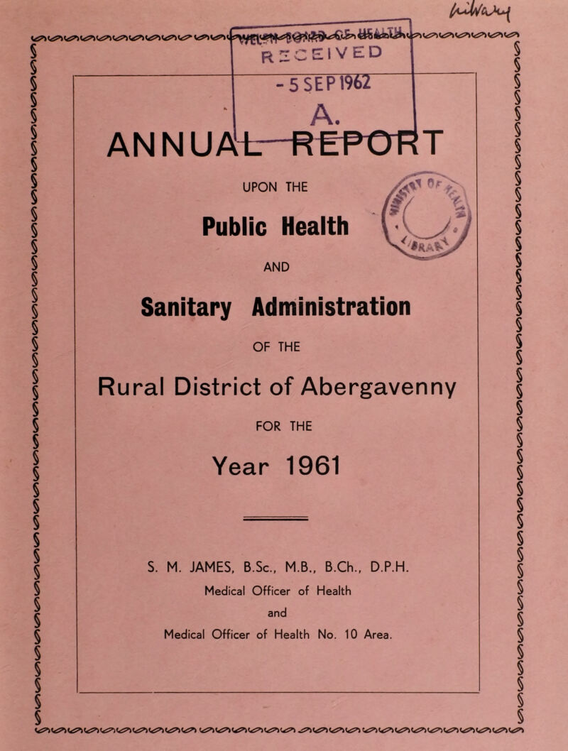 I received I -5 SEP 1962 A. ANNUAi.- REPORT UPON THE Public Health AND Sanitary Administration OF THE Rural District of Abergavenny FOR THE Year 1961 S. M. JAMES. B.Sc., M.B., B.Ch., D.P.H. Medical Officer of Health and Medical Officer of Health No. 10 Area.