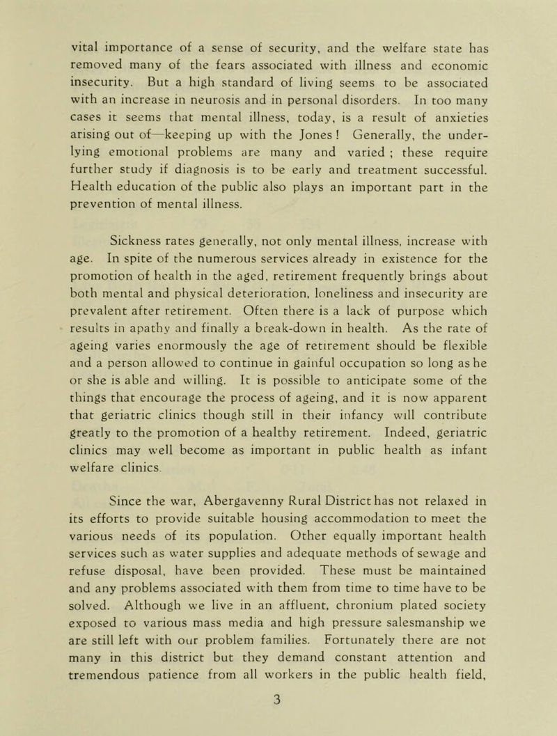 vital importance of a sense of security, and the welfare state has removed many of the fears associated with illness and economic insecurity. But a high standard of living seems to be associated with an increase in neurosis and in personal disorders. In too many cases it seems that mental illness, today, is a result of anxieties arising out of—keeping up with the Jones ! Generally, the under- lying emotional problems are many and varied ; these require further study if diagnosis is to be early and treatment successful. Health education of the public also plays an important part in the prevention of mental illness. Sickness rates generally, not only mental illness, increase with age. In spite of the numerous services already in existence for the promotion of health in the aged, retirement frequently brings about both mental and physical deterioration, loneliness and insecurity are prevalent after retirement. Often there is a lack of purpose which results in apathy and finally a break-down in health. As the rate of ageing varies enormously the age of retirement should be flexible and a person allowed to continue in gainful occupation so long as he or she is able and willing. It is possible to anticipate some of the things that encourage the process of ageing, and it is now apparent that geriatric clinics though still in their infancy will contribute greatly to the promotion of a healthy retirement. Indeed, geriatric clinics may well become as important in public health as infant welfare clinics. Since the war, Abergavenny Rural District has not relaxed in its efforts to provide suitable housing accommodation to meet the various needs of its population. Other equally important health services such as water supplies and adequate methods of sewage and refuse disposal, have been provided. These must be maintained and any problems associated with them from time to time have to be solved. Although we live in an affluent, chronium plated society exposed to various mass media and high pressure salesmanship we are still left with our problem families. Fortunately there are not many in this district but they demand constant attention and tremendous patience from all workers in the public health field.