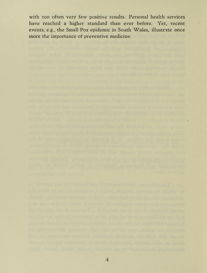 with too often very few positive results. Personal health services have reached a higher standard than ever before. Yet, recent events, e.g., the Small Pox epidemic in South Wales, illustrate once more the importance of preventive medicine.