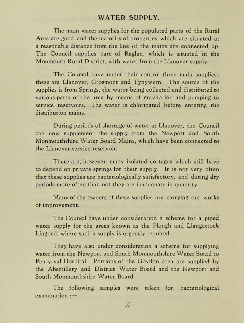 WATER SUPPLY. The main water supplies for the populated parts of the Rural Area are good, and the majority of properties which are situated at a reasonable distance from the line of the mains are connected up The Council supplies part of Raglan, which is situated in the Monmouth Rural District, with water from the Llanover supply. The Council have under their control three main supplies; these are Llanover, Grosmont and Tynywern. The source of the supplies is from Springs, the water being collected and distributed to various parts of the area by means of gravitation and pumping to service reservoirs. The water is chlorinated before entering the distribution mains. During periods of shortage of water at Llanover, the Council can now supplement the supply from the Newport and South Monmouthshire Water Board Mains, which have been connected to the Llanover service reservoir. There are, however, many isolated cottages which still have to depend on private springs for their supply. It is not very often that these supplies are bacteriologically satisfactory, and during dry periods more often than not they are inadequate in quantity. Many of the owners of these supplies are carrying out works of improvement. The Council have under consideration a scheme for a piped water supply for the areas known as the Plough and Llangattock Lingoed, where such a supply is urgently required. They have also under consideration a scheme for supplying water from the Newport and South Monmouthshire Water Board to Pen-y-val Hospital. Portions of the Govilon area are supplied by the Abertillery and District Water Board and the Newport and South Monmouthshire Water Board. The following samples were taken for bacteriological examination :—