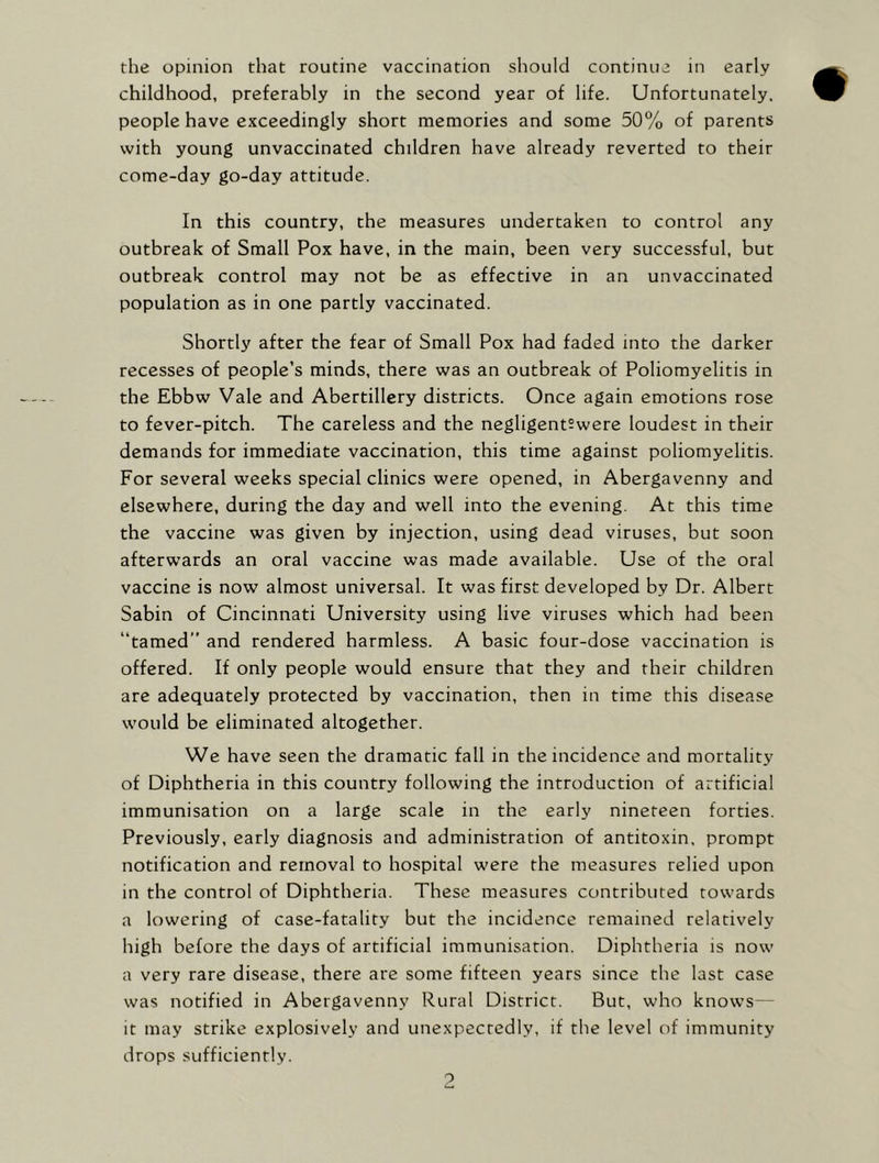 the opinion that routine vaccination should continue in early childhood, preferably in the second year of life. Unfortunately, people have exceedingly short memories and some 50% of parents with young unvaccinated children have already reverted to their come-day go-day attitude. In this country, the measures undertaken to control any outbreak of Small Pox have, in the main, been very successful, but outbreak control may not be as effective in an unvaccinated population as in one partly vaccinated. Shortly after the fear of Small Pox had faded into the darker recesses of people’s minds, there was an outbreak of Poliomyelitis in the Ebbw Vale and Abertillery districts. Once again emotions rose to fever-pitch. The careless and the negligent?were loudest in their demands for immediate vaccination, this time against poliomyelitis. For several weeks special clinics were opened, in Abergavenny and elsewhere, during the day and well into the evening. At this time the vaccine was given by injection, using dead viruses, but soon afterwards an oral vaccine was made available. Use of the oral vaccine is now almost universal. It was first developed by Dr. Albert Sabin of Cincinnati University using live viruses which had been “tamed” and rendered harmless. A basic four-dose vaccination is offered. If only people would ensure that they and their children are adequately protected by vaccination, then in time this disease would be eliminated altogether. We have seen the dramatic fall in the incidence and mortality of Diphtheria in this country following the introduction of artificial immunisation on a large scale in the early nineteen forties. Previously, early diagnosis and administration of antitoxin, prompt notification and removal to hospital were the measures relied upon in the control of Diphtheria. These measures contributed towards a lowering of case-fatality but the incidence remained relatively high before the days of artificial immunisation. Diphtheria is now a very rare disease, there are some fifteen years since the last case was notified in Abergavenny Rural District. But, who knows— it may strike explosively and unexpectedly, if the level of immunity drops sufficiently.