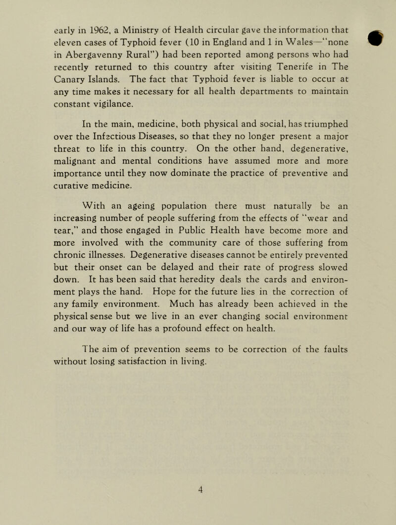 early in 1962, a Ministry of Health circular gave the information that eleven cases of Typhoid fever (10 in England and 1 in Wales—“none in Abergavenny Rural”) had been reported among persons who had recently returned to this country after visiting Tenerife in The Canary Islands. The fact that Typhoid fever is liable to occur at any time makes it necessary for all health departments to maintain constant vigilance. In the main, medicine, both physical and social, has triumphed over the Infectious Diseases, so that they no longer present a major threat to life in this country. On the other hand, degenerative, malignant and mental conditions have assumed more and more importance until they now dominate the practice of preventive and curative medicine. With an ageing population there must naturally be an increasing number of people suffering from the effects of “wear and tear,” and those engaged in Public Health have become more and more involved with the community care of those suffering from chronic illnesses. Degenerative diseases cannot be entirely prevented but their onset can be delayed and their rate of progress slowed down. It has been said that heredity deals the cards and environ- ment plays the hand. Hope for the future lies in the correction of any family environment. Much has already been achieved in the physical sense but we live in an ever changing social environment and our way of life has a profound effect on health. The aim of prevention seems to be correction of the faults without losing satisfaction in living.