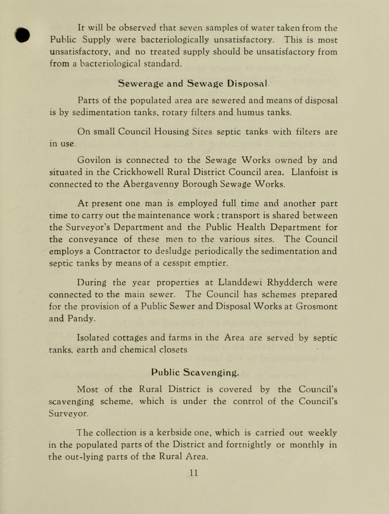 If will be observed that seven samples of water taken from the Public Supply were bacteriologically unsatisfactory. This is most unsatisfactory, and no treated supply should be unsatisfactory from from a bacteriological standard. Sewerage and Sewage Disposal Parts of the populated area are sewered and means of disposal is by sedimentation tanks, rotary filters and humus tanks. On small Council Housing Sites septic tanks with filters are in use. Govilon is connected to the Sewage Works owned by and situated in the Crickhowell Rural District Council area. Llanfoist is connected to the Abergavenny Borough Sewage Works. At present one man is employed full time and another part time to carry out the maintenance work ; transport is shared between the Surveyor’s Department and the Public Health Department for the conveyance of these men to the various sites. The Council employs a Contractor to desludge periodically the sedimentation and septic tanks by means of a cesspit emptier. During the year properties at Llanddewi Rhydderch were connected to the main sewer. The Council has schemes prepared for the provision of a Public Sewer and Disposal Works at Grosmont and Pandy. Isolated cottages and farms in the Area are served by septic tanks, earth and chemical closets Public Scavenging. Most of the Rural District is covered by the Council’s scavenging scheme, which is under the control of the Council’s Surveyor. The collection is a kerbside one, which is carried out weekly in the populated parts of the District and fortnightly or monthly in the out-lying parts of the Rural Area.