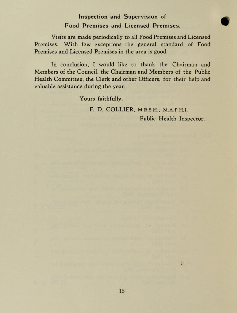 Inspection and Supervision of Food Premises and Licensed Premises. Visits are made periodically to all Food Premises and Licensed Premises. With few exceptions the general standard of Food Premises and Licensed Premises in the area is good. In conclusion, I would like to thank the Chairman and Members of the Council, the Chairman and Members of the Public Health Committee, the Clerk and other Officers, for their help and valuable assistance during the year. Yours faithfully, F. D. COLLIER, M.R.S.H., M.A.P.H.I. Public Health Inspector.