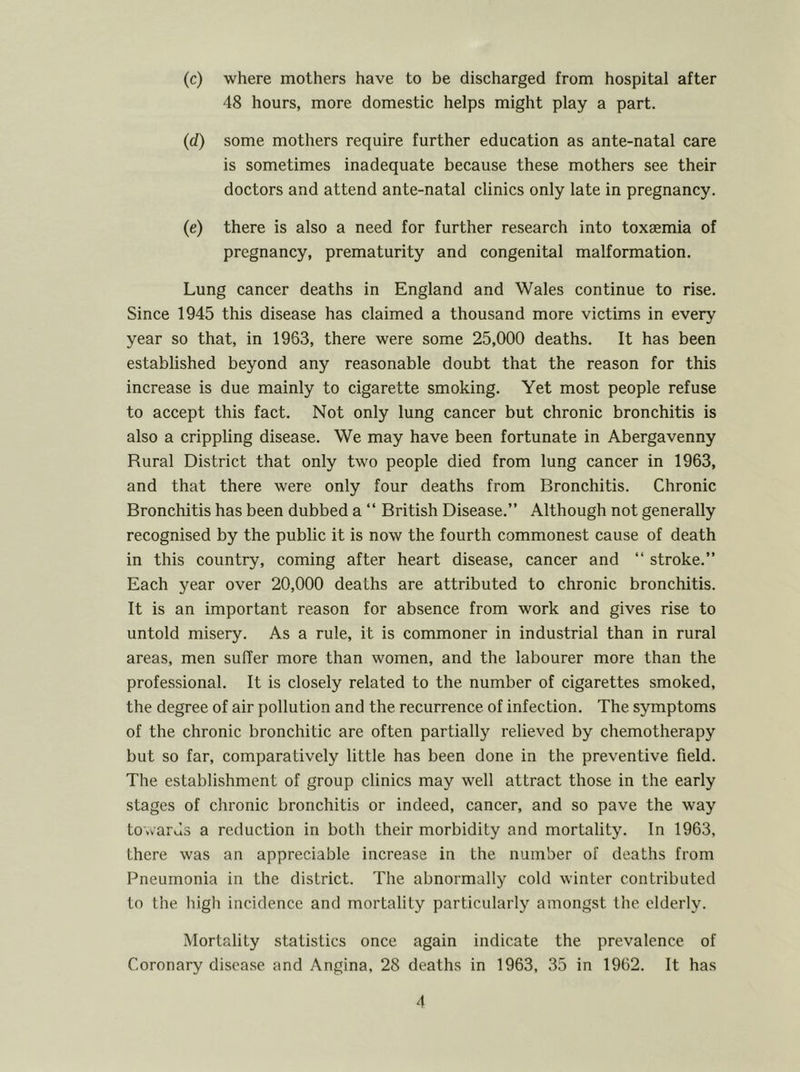 (c) where mothers have to be discharged from hospital after 48 hours, more domestic helps might play a part. (d.) some mothers require further education as ante-natal care is sometimes inadequate because these mothers see their doctors and attend ante-natal clinics only late in pregnancy. (e) there is also a need for further research into toxaemia of pregnancy, prematurity and congenital malformation. Lung cancer deaths in England and Wales continue to rise. Since 1945 this disease has claimed a thousand more victims in every year so that, in 1963, there were some 25,000 deaths. It has been established beyond any reasonable doubt that the reason for this increase is due mainly to cigarette smoking. Yet most people refuse to accept this fact. Not only lung cancer but chronic bronchitis is also a crippling disease. We may have been fortunate in Abergavenny Rural District that only two people died from lung cancer in 1963, and that there were only four deaths from Bronchitis. Chronic Bronchitis has been dubbed a “ British Disease.” Although not generally recognised by the public it is now the fourth commonest cause of death in this country, coming after heart disease, cancer and “ stroke.” Each year over 20,000 deaths are attributed to chronic bronchitis. It is an important reason for absence from work and gives rise to untold misery. As a rule, it is commoner in industrial than in rural areas, men suffer more than women, and the labourer more than the professional. It is closely related to the number of cigarettes smoked, the degree of air pollution and the recurrence of infection. The symptoms of the chronic bronchitic are often partially relieved by chemotherapy but so far, comparatively little has been done in the preventive field. The establishment of group clinics may well attract those in the early stages of chronic bronchitis or indeed, cancer, and so pave the way towards a reduction in both their morbidity and mortality. In 1963, there was an appreciable increase in the number of deaths from Pneumonia in the district. The abnormally cold winter contributed to the high incidence and mortality particularly amongst the elderly. Mortality statistics once again indicate the prevalence of Coronary disease and Angina, 28 deaths in 1963, 35 in 1962. It has