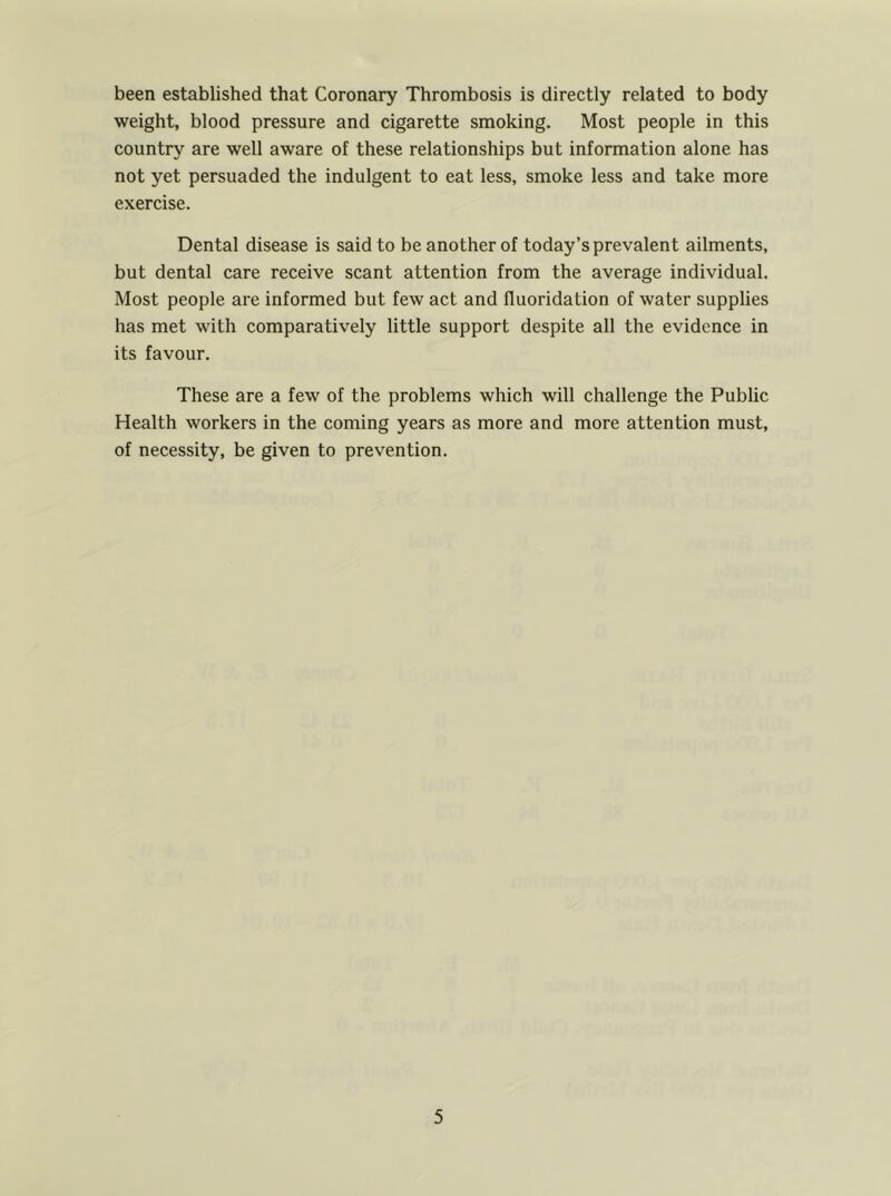been established that Coronary Thrombosis is directly related to body weight, blood pressure and cigarette smoking. Most people in this country are well aware of these relationships but information alone has not yet persuaded the indulgent to eat less, smoke less and take more exercise. Dental disease is said to be another of today’s prevalent ailments, but dental care receive scant attention from the average individual. Most people are informed but few act and fluoridation of water supplies has met with comparatively little support despite all the evidence in its favour. These are a few of the problems which will challenge the Public Health workers in the coming years as more and more attention must, of necessity, be given to prevention.