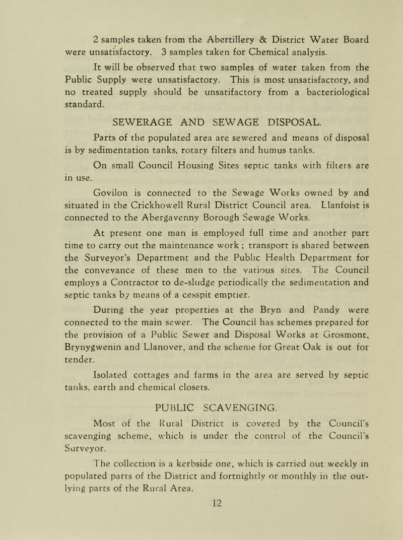 2 samples taken from the Abertillery & District Water Board were unsatisfactory. 3 samples taken for Chemical analysis. It will be observed that two samples of water taken from the Public Supply were unsatisfactory. This is most unsatisfactory, and no treated supply should be unsatifactory from a bacteriological standard. SEWERAGE AND SEWAGE DISPOSAL. Parts of the populated area are sewered and means of disposal is by sedimentation tanks, rotary filters and humus tanks. On small Council Housing Sites septic tanks with filters are in use. Govilon is connected to the Sewage Works owned by and situated in the Crickhowell Rural District Council area. Llanfoist is connected to the Abergavenny Borough Sewage Works. At present one man is employed full time and another part time to carry out the maintenance work ; transport is shared between the Surveyor’s Department and the Public Health Department for the conveyance of these men to the various sites. The Council employs a Contractor to de-sludge periodically the sedimentation and septic tanks by means of a cesspit emptier. During the year properties at the Bryn and Pandy were connected to the main sewer. The Council has schemes prepared for the provision of a Public Sewer and Disposal Works at Grosmont, Brynygwenin and Llanover, and the scheme for Great Oak is out for tender. Isolated cottages and farms in the area are served by septic tanks, earth and chemical closets. PUBLIC SCAVENGING. Most of the Rural District is covered by the Council’s scavenging scheme, which is under the control of the Council's Surveyor. The collection is a kerbside one, which is carried out weekly in populated parts of the District and fortnightly or monthly in the out- lying parts of the Rural Area.