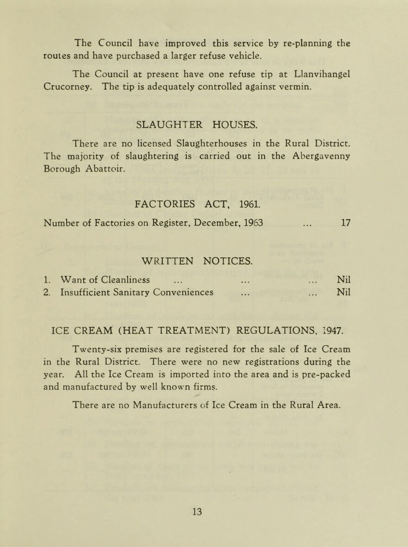 The Council have improved this service by re-planning the routes and have purchased a larger refuse vehicle. The Council at present have one refuse tip at Llanvihangel Crucorney. The tip is adequately controlled against vermin. SLAUGHTER HOUSES. There are no licensed Slaughterhouses in the Rural District. The majority of slaughtering is carried out in the Abergavenny Borough Abattoir. FACTORIES ACT, 1961. Number of Factories on Register, December, 1963 ... 17 WRITTEN NOTICES. 1. Want of Cleanliness ... ... ... Nil 2. Insufficient Sanitary Conveniences ... ... Nil ICE CREAM (HEAT TREATMENT) REGULATIONS, 1947. Twenty-six premises are registered for the sale of Ice Cream in the Rural District. There were no new registrations during the year. All the Ice Cream is imported into the area and is pre-packed and manufactured by well known firms. There are no Manufacturers of Ice Cream in the Rural Area.