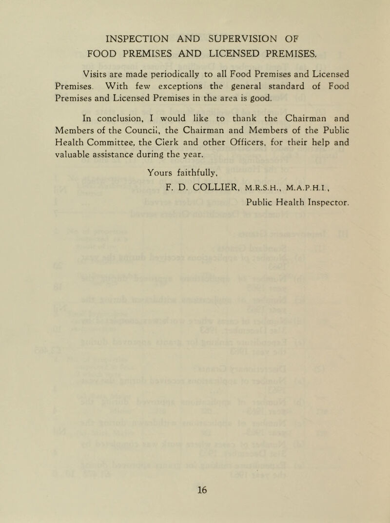 INSPECTION AND SUPERVISION OF FOOD PREMISES AND LICENSED PREMISES. Visits are made periodically to all Food Premises and Licensed Premises. With few exceptions the general standard of Food Premises and Licensed Premises in the area is good. In conclusion, I would like to thank the Chairman and Members of the Council, the Chairman and Members of the Public Health Committee, the Clerk and other Officers, for their help and valuable assistance during the year. Yours faithfully, F. D. COLLIER, m.r.s.h., m.a.p.h.i., Public Health Inspector.