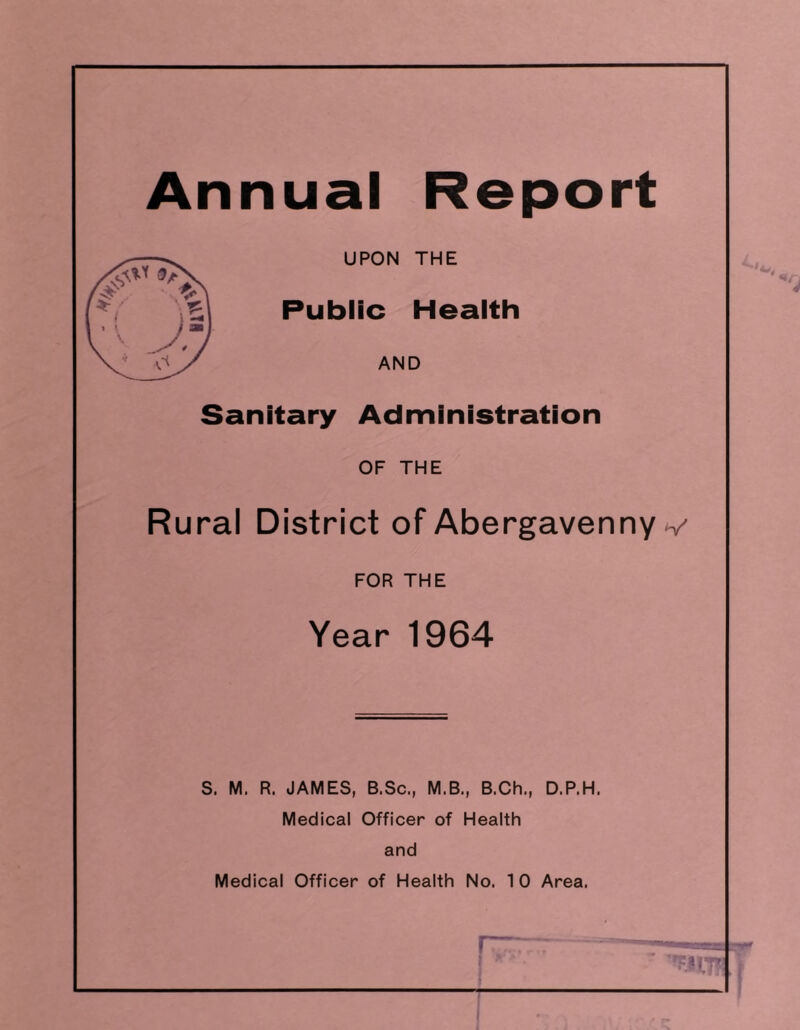 Annual Report UPON THE Public Health AND Sanitary Administration OF THE Rural District of Abergavenny v FOR THE Year 1964 S. M. R. JAMES, B.Sc., M.B., B.Ch., D.P.H. Medical Officer of Health and