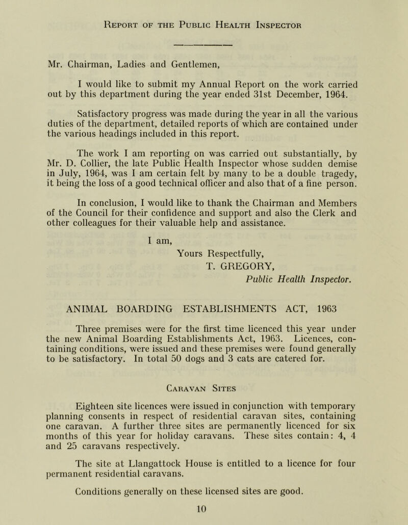 Report of the Public Health Inspector Mr. Chairman, Ladies and Gentlemen, I would like to submit my Annual Report on the work carried out by this department during the year ended 31st December, 1964. Satisfactory progress was made during the year in all the various duties of the department, detailed reports of which are contained under the various headings included in this report. The work I am reporting on was carried out substantially, by Mr. D. Collier, the late Public Health Inspector whose sudden demise in July, 1964, was I am certain felt by many to be a double tragedy, it being the loss of a good technical oflicer and also that of a fine person. In conclusion, I would like to thank the Chairman and Members of the Council for their confidence and support and also the Clerk and other colleagues for their valuable help and assistance. I am. Yours Respectfully, T. GREGORY, Public Health Inspector. ANIMAL BOARDING ESTABLISHMENTS ACT, 1963 Three premises were for the first time licenced this year under the new Animal Boarding Establishments Act, 1963. Licences, con- taining conditions, were issued and these premises were found generally to be satisfactory. In total 50 dogs and 3 cats are catered for. Caravan Sites Eighteen site licences were issued in conjunction with temporary planning consents in respect of residential caravan sites, containing one caravan. A further three sites are permanently licenced for six months of this year for holiday caravans. These sites contain: 4, 4 and 25 caravans respectively. The site at Llangattock House is entitled to a licence for four permanent residential caravans. Conditions generally on these licensed sites are good.