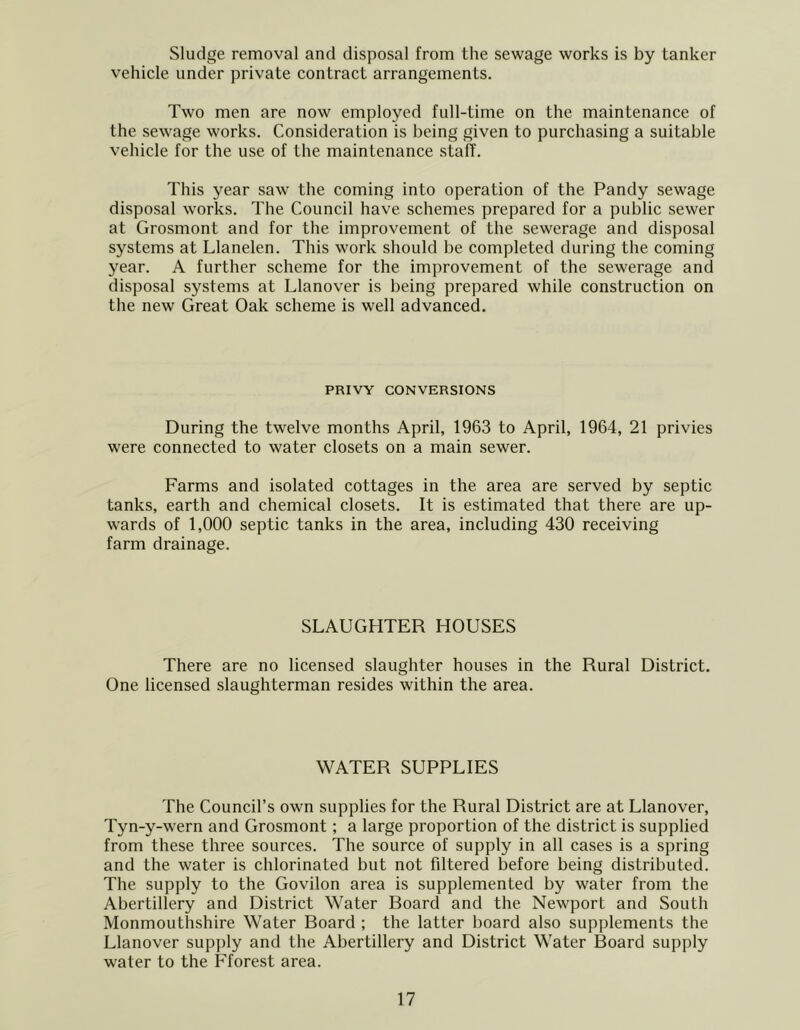 Sludge removal and disposal from the sewage works is by tanker vehicle under private contract arrangements. Two men are now employed full-time on the maintenance of the sewage works. Consideration is being given to purchasing a suitable vehicle for the use of the maintenance staff. This year saw the coming into operation of the Tandy sewage disposal works. The Council have schemes prepared for a public sewer at Grosmont and for the improvement of the sewerage and disposal systems at Llanelen. This work should be completed during the coming year. A further scheme for the improvement of the sewerage and disposal systems at Llanover is being prepared while construction on the new Great Oak scheme is well advanced. PRIVY CONVERSIONS During the twelve months April, 1963 to April, 1964, 21 privies were connected to water closets on a main sewer. Farms and isolated cottages in the area are served by septic tanks, earth and chemical closets. It is estimated that there are up- wards of 1,000 septic tanks in the area, including 430 receiving farm drainage. SLAUGHTER HOUSES There are no licensed slaughter houses in the Rural District. One licensed slaughterman resides within the area. WATER SUPPLIES The Council’s own supplies for the Rural District are at Llanover, Tyn-y-wern and Grosmont; a large proportion of the district is supplied from these three sources. The source of supply in all cases is a spring and the water is chlorinated but not filtered before being distributed. The supply to the Govilon area is supplemented by water from the Abertillery and District Water Board and the Newport and South Monmouthshire Water Board ; the latter board also supplements the Llanover supply and the Abertillery and District Water Board supply water to the Fforest area.