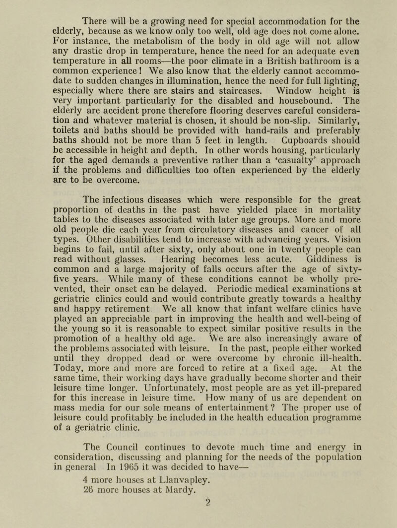 There will be a growing need for special accommodation for the elderly, because as we know only too well, old age does not come alone. For instance, the metabolism of the body in old age will not allow any drastic drop in temperature, hence the need for an adequate even temperature in all rooms—the poor climate in a British bathroom is a common experience 1 We also know that the elderly cannot accommo- date to sudden changes in illumination, hence the need for full lighting, especially where there are stairs and staircases. Window height is very important particularly for the disabled and housebound. The elderly are accident prone therefore flooring deserves careful considera- tion and whatever material is chosen, it should be non-slip. Similarly, toilets and baths should be provided with hand-rails and preferably baths should not be more than 5 feet in length. Cupboards should be accessible in height and depth. In other words housing, particularly for the aged demands a preventive rather than a ‘casualty’ approach if the problems and difficulties too often experienced by the elderly are to be overcome. The infectious diseases which were responsible for the great proportion of deaths in the past have yielded place in mortality tables to the diseases associated with later age groups. More and more old people die each year from circulatory diseases and cancer of all types. Other disabilities tend to increase with advancing years. Vision begins to fail, until after sixty, only about one in twenty people can read without glasses. Hearing becomes less acute. Giddiness is common and a large majority of falls occurs after the age of sixty- five years. While many of these conditions cannot be wholly pre- vented, their onset can be delayed. Periodic medical examinations at geriatric clinics could and would contribute greatly towards a healthy and happy retirement We all know that infant welfare clinics have played an appreciable part in improving the health and well-being of the young so it is reasonable to expect similar positive results in the promotion of a healthy old age. We are also increasingly aware of the problems associated with leisure. In the past, people either worked until they dropped dead or were overcome by chronic ill-health. Today, more and more are forced to retire at a fixed age. At the same time, their working days have gradually become shorter and their leisure time longer. Unfortunately, most people are as yet ill-prepared for this increase in leisure time. How many of us are dependent on mass media for our sole means of entertainment? The proper use of leisure could profitably be included in the health education programme of a geriatric clinic. The Council continues to devote much time and energy in consideration, discussing and planning for the needs of the population in general In 1965 it was decided to have— 4 more hou.scs at Llanvapley. 26 more houses at Mardy.